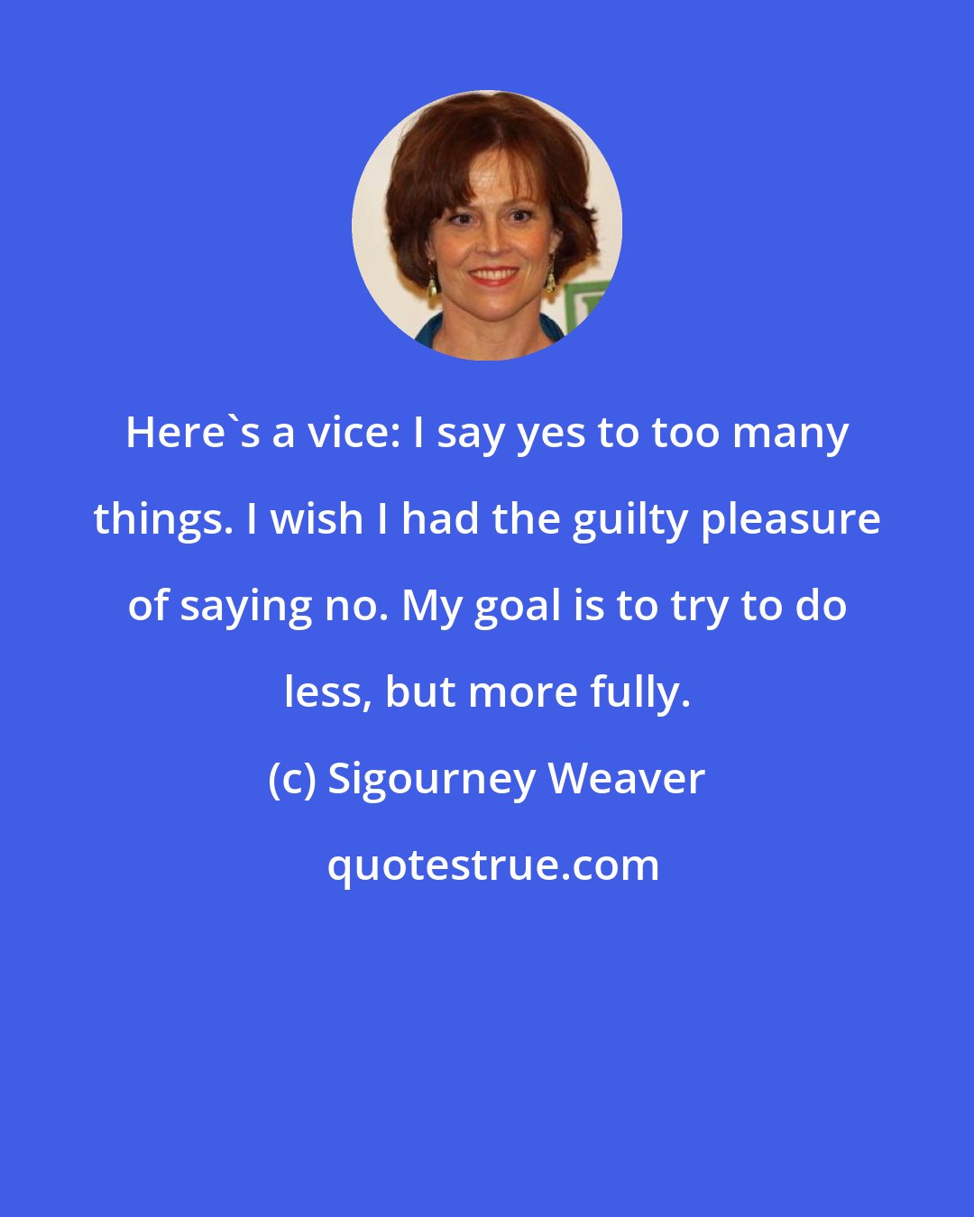 Sigourney Weaver: Here's a vice: I say yes to too many things. I wish I had the guilty pleasure of saying no. My goal is to try to do less, but more fully.