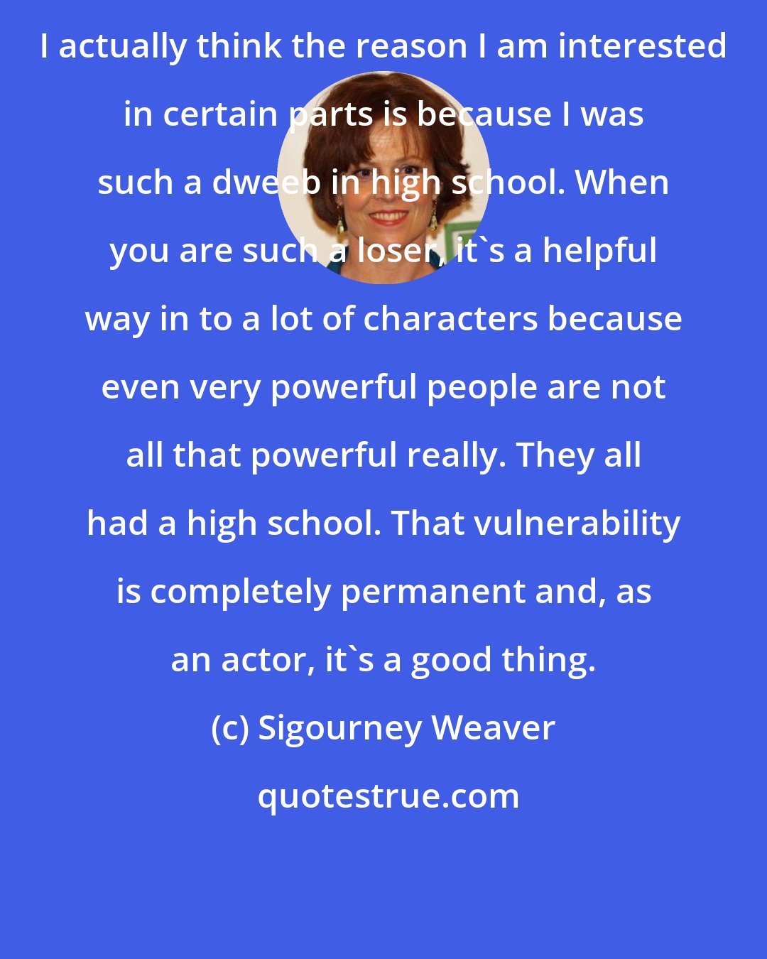 Sigourney Weaver: I actually think the reason I am interested in certain parts is because I was such a dweeb in high school. When you are such a loser, it's a helpful way in to a lot of characters because even very powerful people are not all that powerful really. They all had a high school. That vulnerability is completely permanent and, as an actor, it's a good thing.