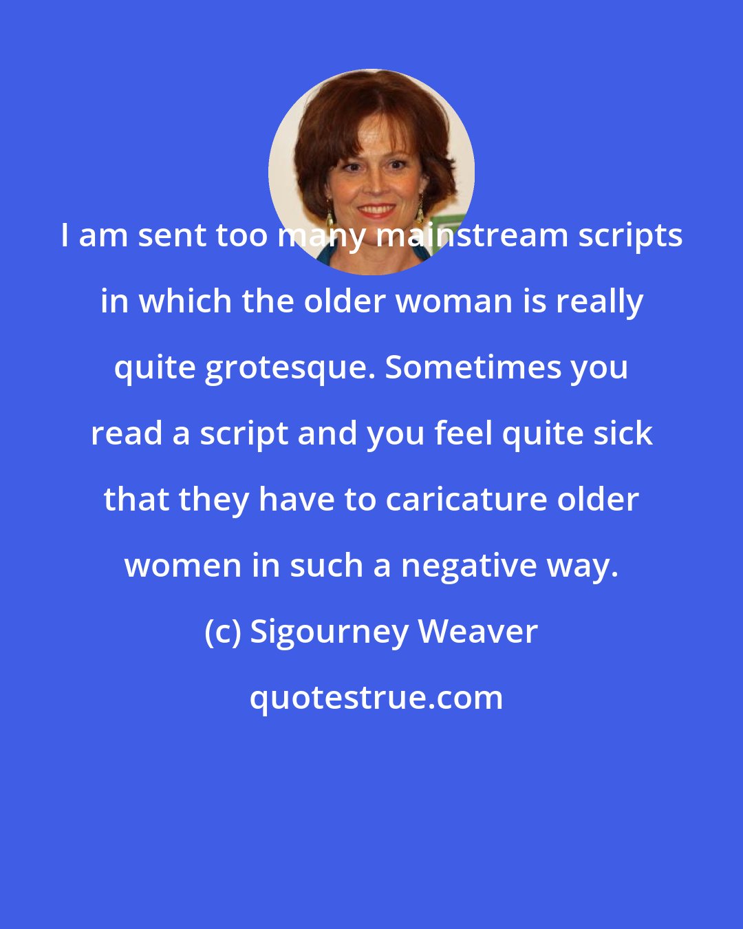 Sigourney Weaver: I am sent too many mainstream scripts in which the older woman is really quite grotesque. Sometimes you read a script and you feel quite sick that they have to caricature older women in such a negative way.