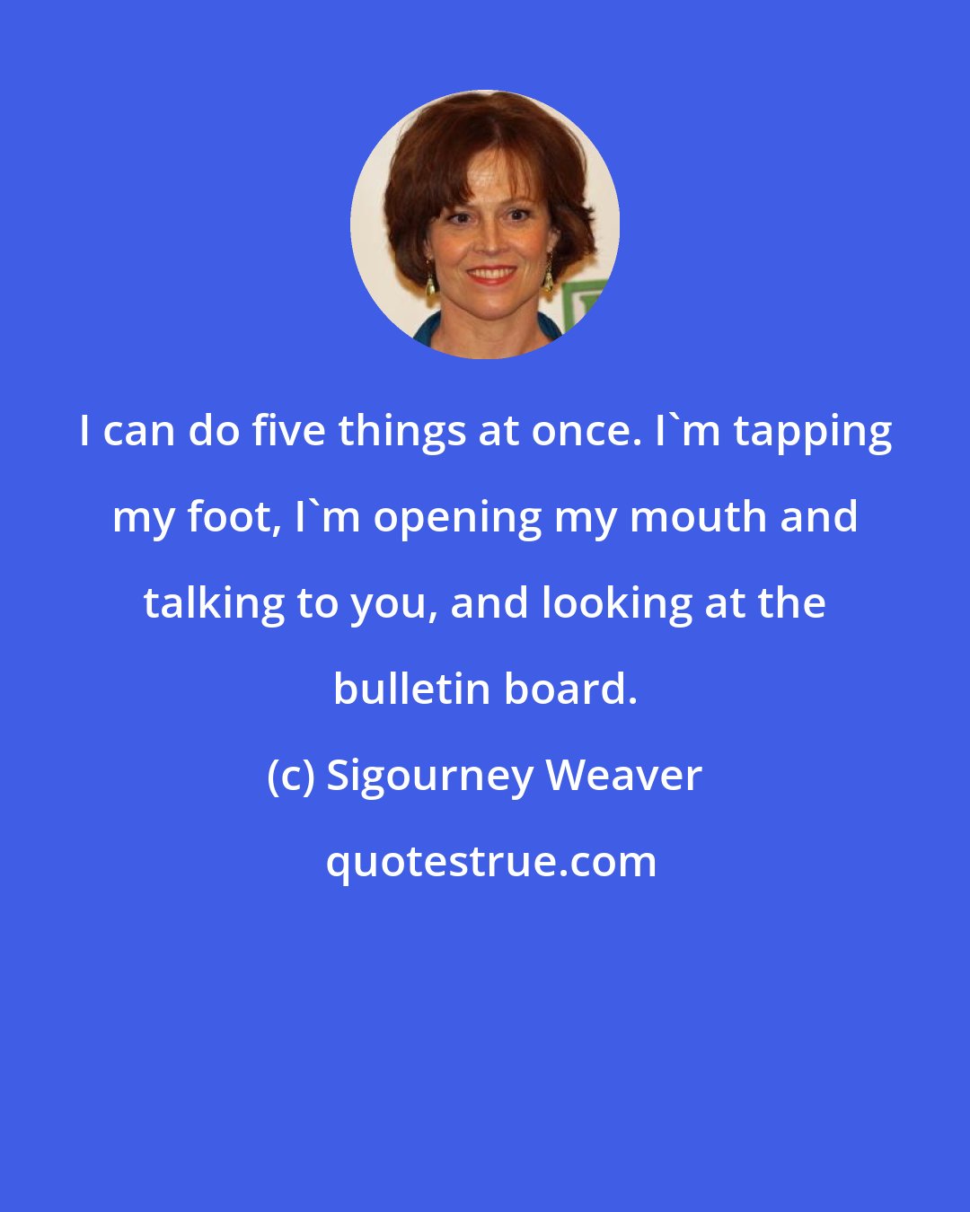 Sigourney Weaver: I can do five things at once. I'm tapping my foot, I'm opening my mouth and talking to you, and looking at the bulletin board.