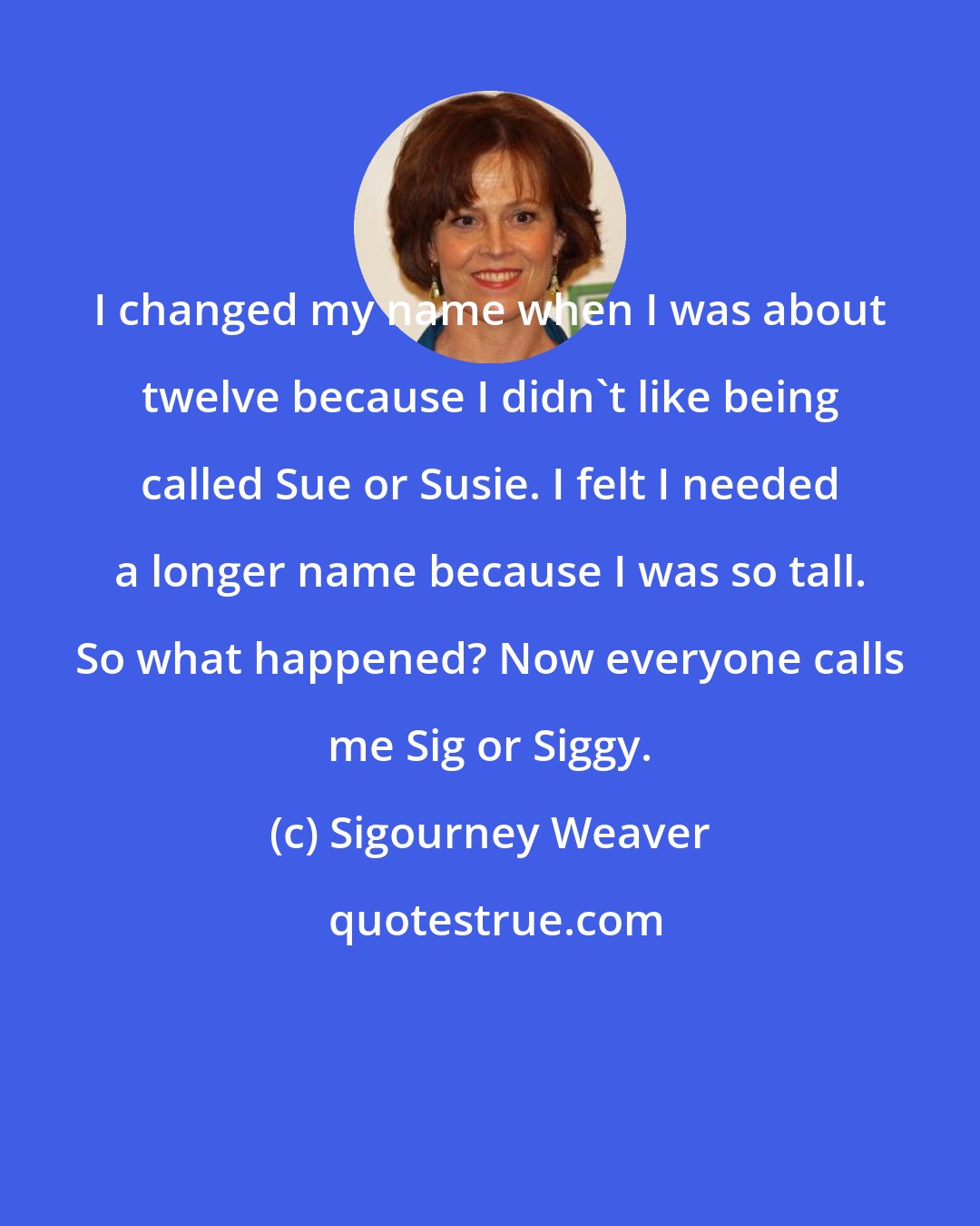 Sigourney Weaver: I changed my name when I was about twelve because I didn't like being called Sue or Susie. I felt I needed a longer name because I was so tall. So what happened? Now everyone calls me Sig or Siggy.