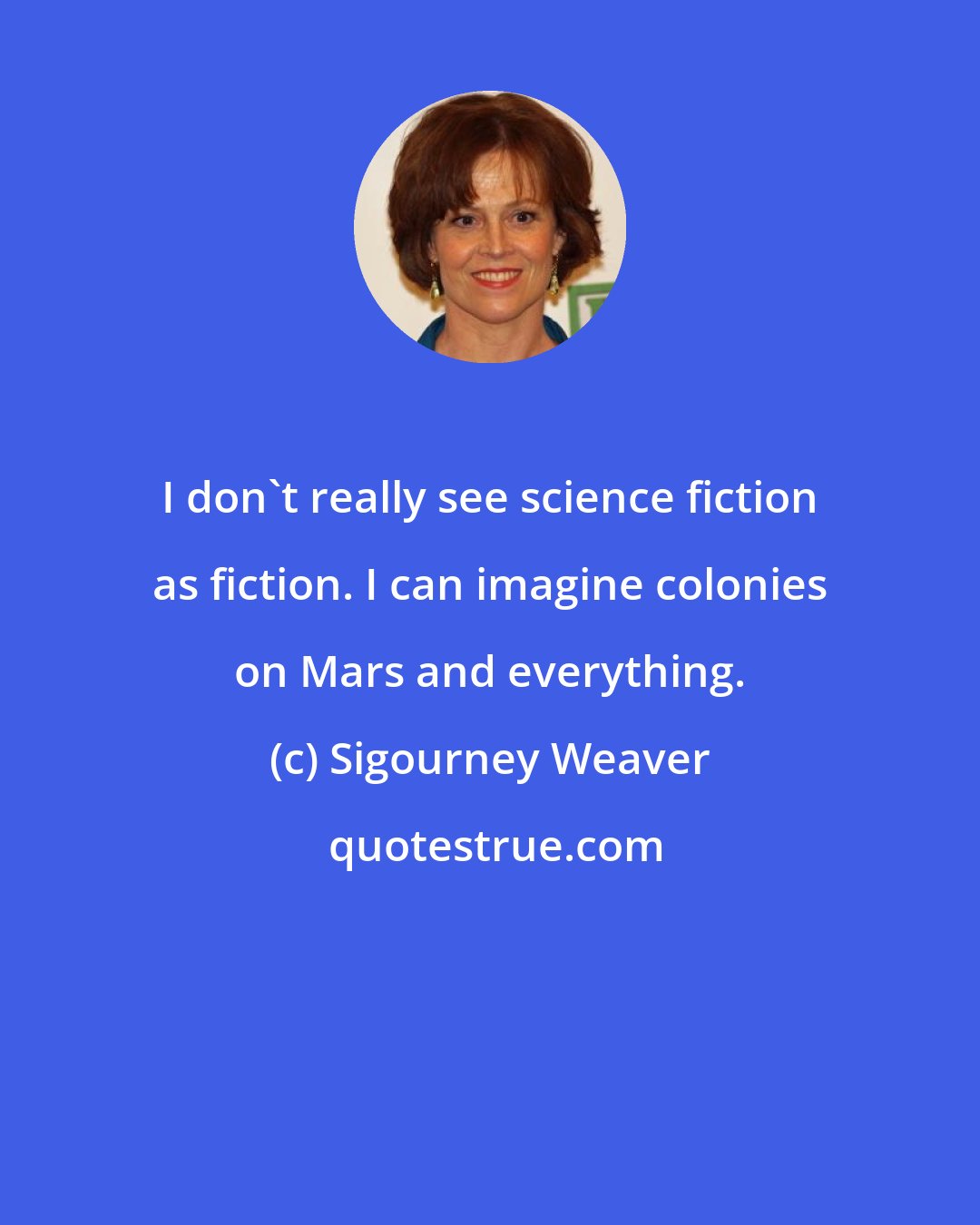 Sigourney Weaver: I don't really see science fiction as fiction. I can imagine colonies on Mars and everything.