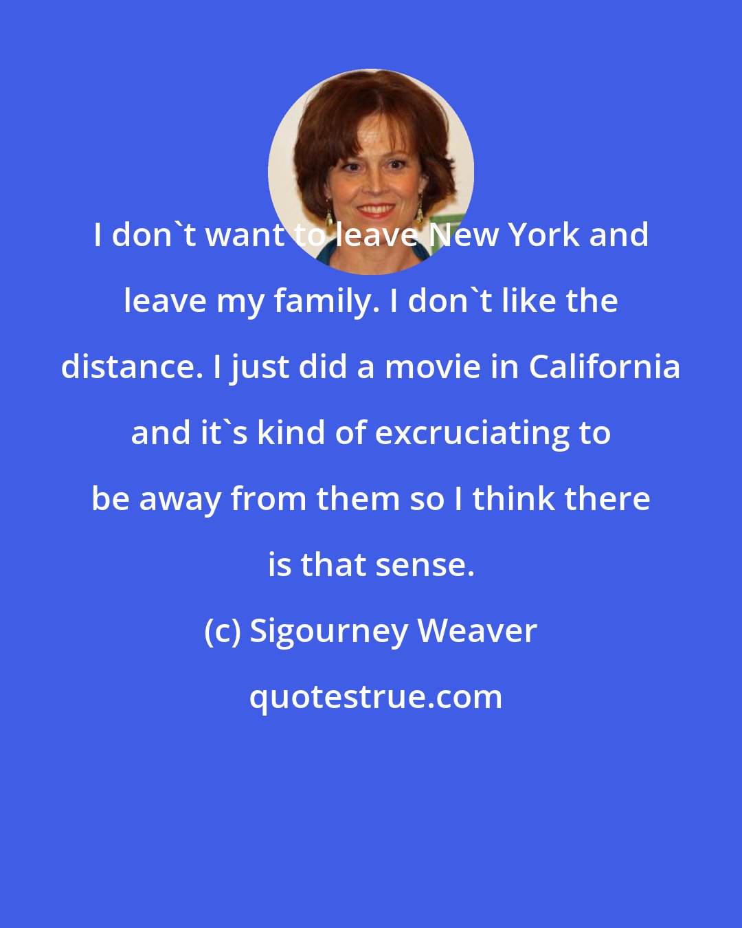 Sigourney Weaver: I don't want to leave New York and leave my family. I don't like the distance. I just did a movie in California and it's kind of excruciating to be away from them so I think there is that sense.