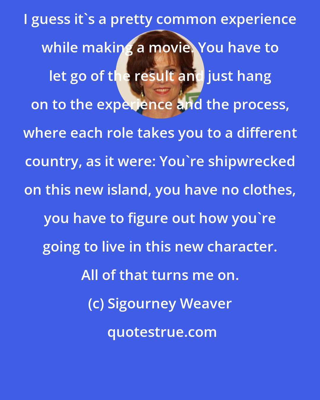 Sigourney Weaver: I guess it's a pretty common experience while making a movie. You have to let go of the result and just hang on to the experience and the process, where each role takes you to a different country, as it were: You're shipwrecked on this new island, you have no clothes, you have to figure out how you're going to live in this new character. All of that turns me on.