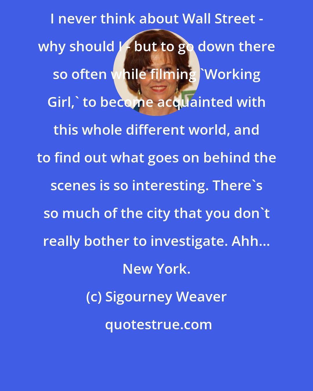 Sigourney Weaver: I never think about Wall Street - why should I - but to go down there so often while filming 'Working Girl,' to become acquainted with this whole different world, and to find out what goes on behind the scenes is so interesting. There's so much of the city that you don't really bother to investigate. Ahh... New York.