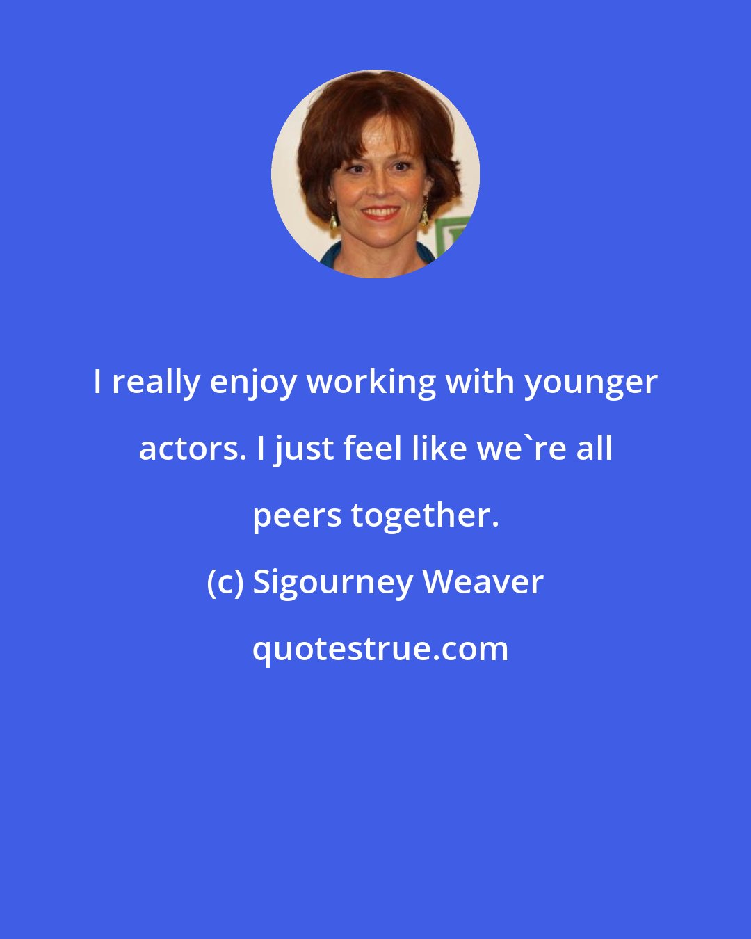 Sigourney Weaver: I really enjoy working with younger actors. I just feel like we're all peers together.