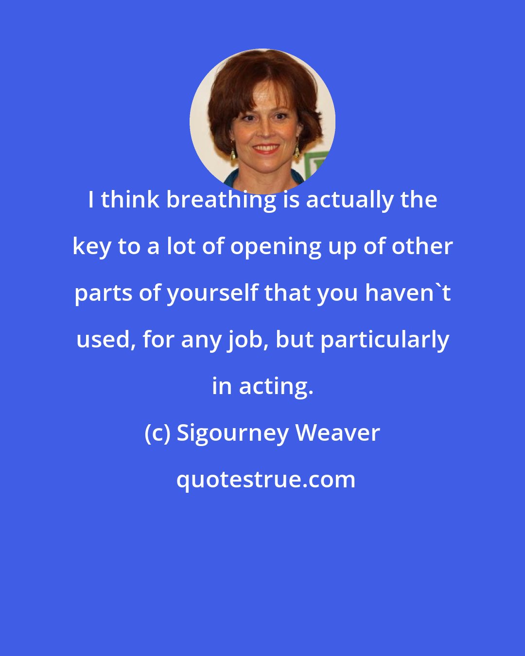 Sigourney Weaver: I think breathing is actually the key to a lot of opening up of other parts of yourself that you haven't used, for any job, but particularly in acting.