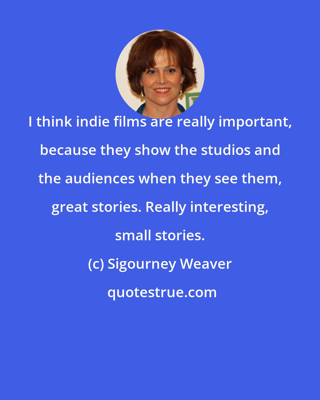 Sigourney Weaver: I think indie films are really important, because they show the studios and the audiences when they see them, great stories. Really interesting, small stories.