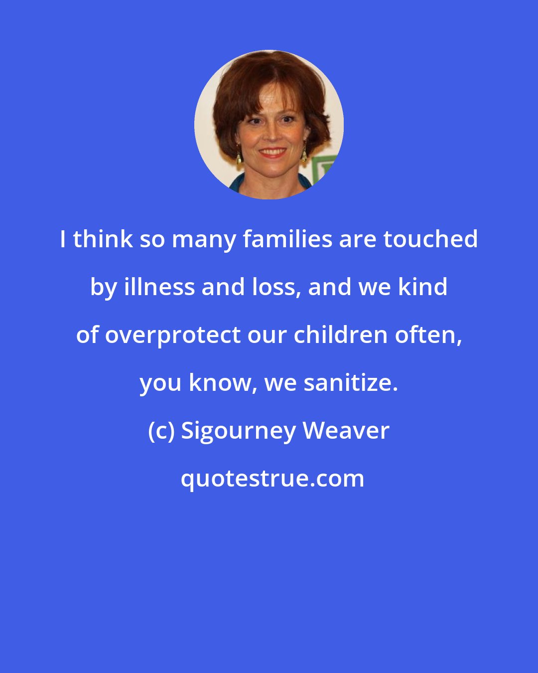 Sigourney Weaver: I think so many families are touched by illness and loss, and we kind of overprotect our children often, you know, we sanitize.