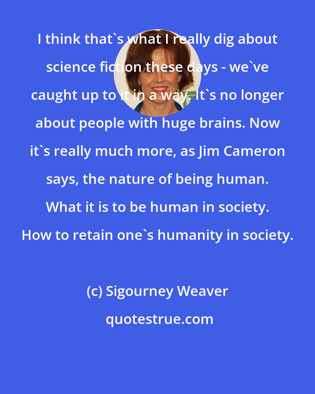 Sigourney Weaver: I think that's what I really dig about science fiction these days - we've caught up to it in a way. It's no longer about people with huge brains. Now it's really much more, as Jim Cameron says, the nature of being human. What it is to be human in society. How to retain one's humanity in society.