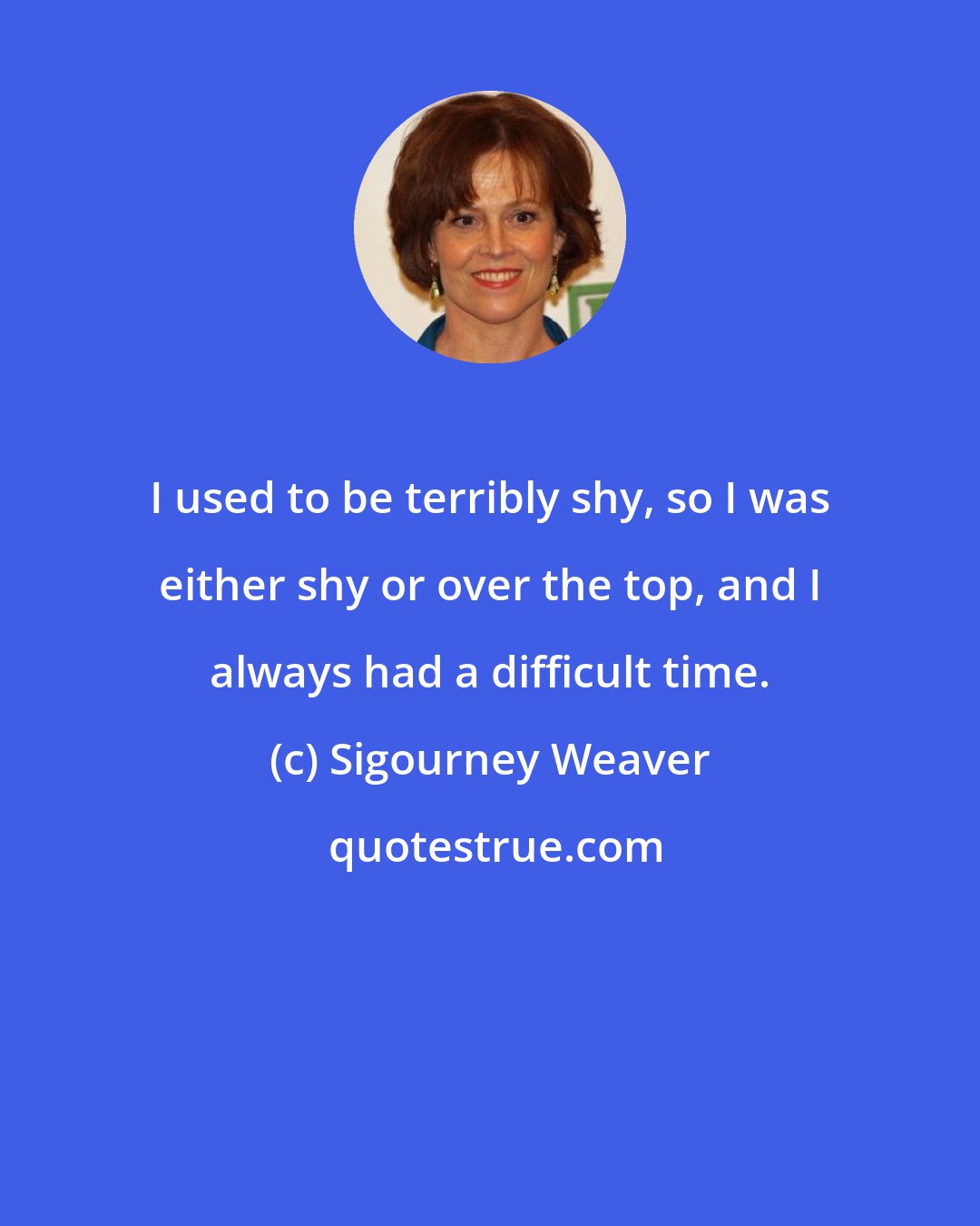 Sigourney Weaver: I used to be terribly shy, so I was either shy or over the top, and I always had a difficult time.