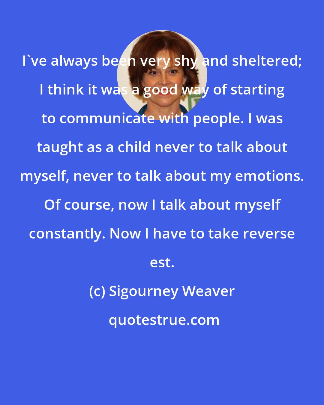 Sigourney Weaver: I've always been very shy and sheltered; I think it was a good way of starting to communicate with people. I was taught as a child never to talk about myself, never to talk about my emotions. Of course, now I talk about myself constantly. Now I have to take reverse est.