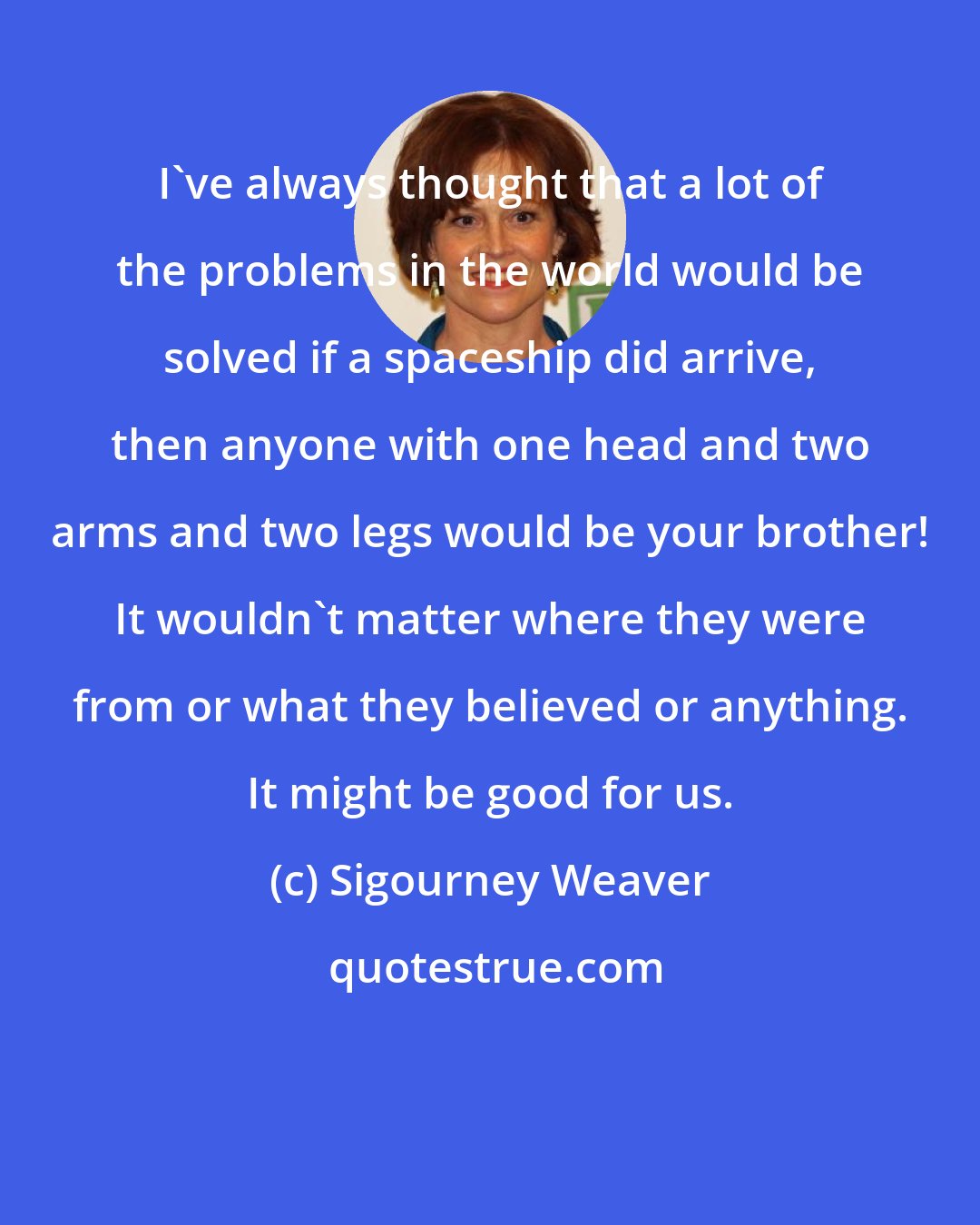 Sigourney Weaver: I've always thought that a lot of the problems in the world would be solved if a spaceship did arrive, then anyone with one head and two arms and two legs would be your brother! It wouldn't matter where they were from or what they believed or anything. It might be good for us.