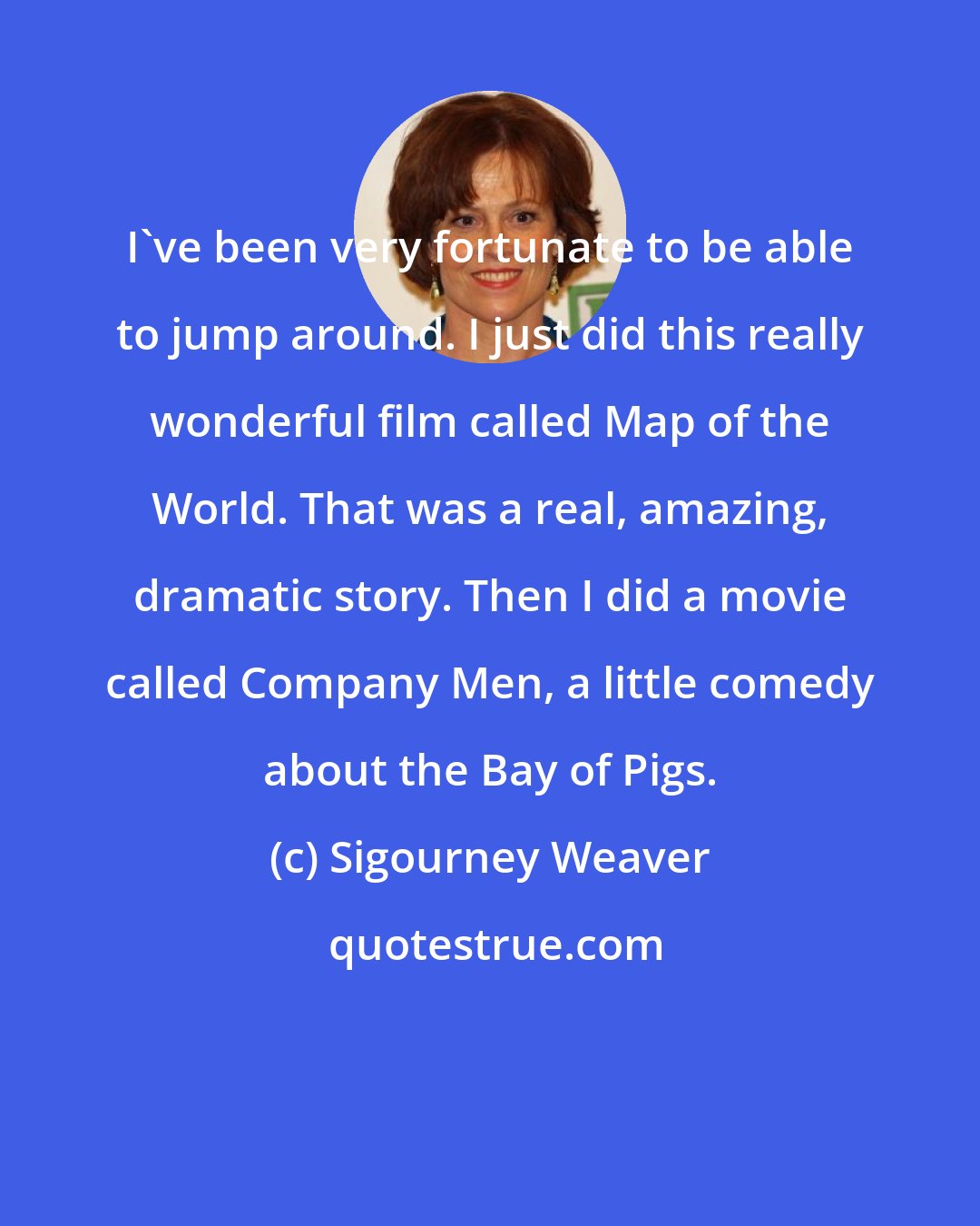 Sigourney Weaver: I've been very fortunate to be able to jump around. I just did this really wonderful film called Map of the World. That was a real, amazing, dramatic story. Then I did a movie called Company Men, a little comedy about the Bay of Pigs.