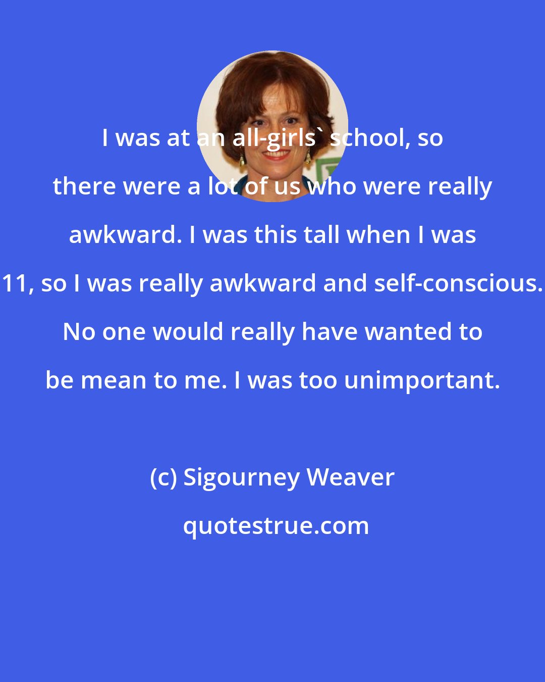 Sigourney Weaver: I was at an all-girls' school, so there were a lot of us who were really awkward. I was this tall when I was 11, so I was really awkward and self-conscious. No one would really have wanted to be mean to me. I was too unimportant.