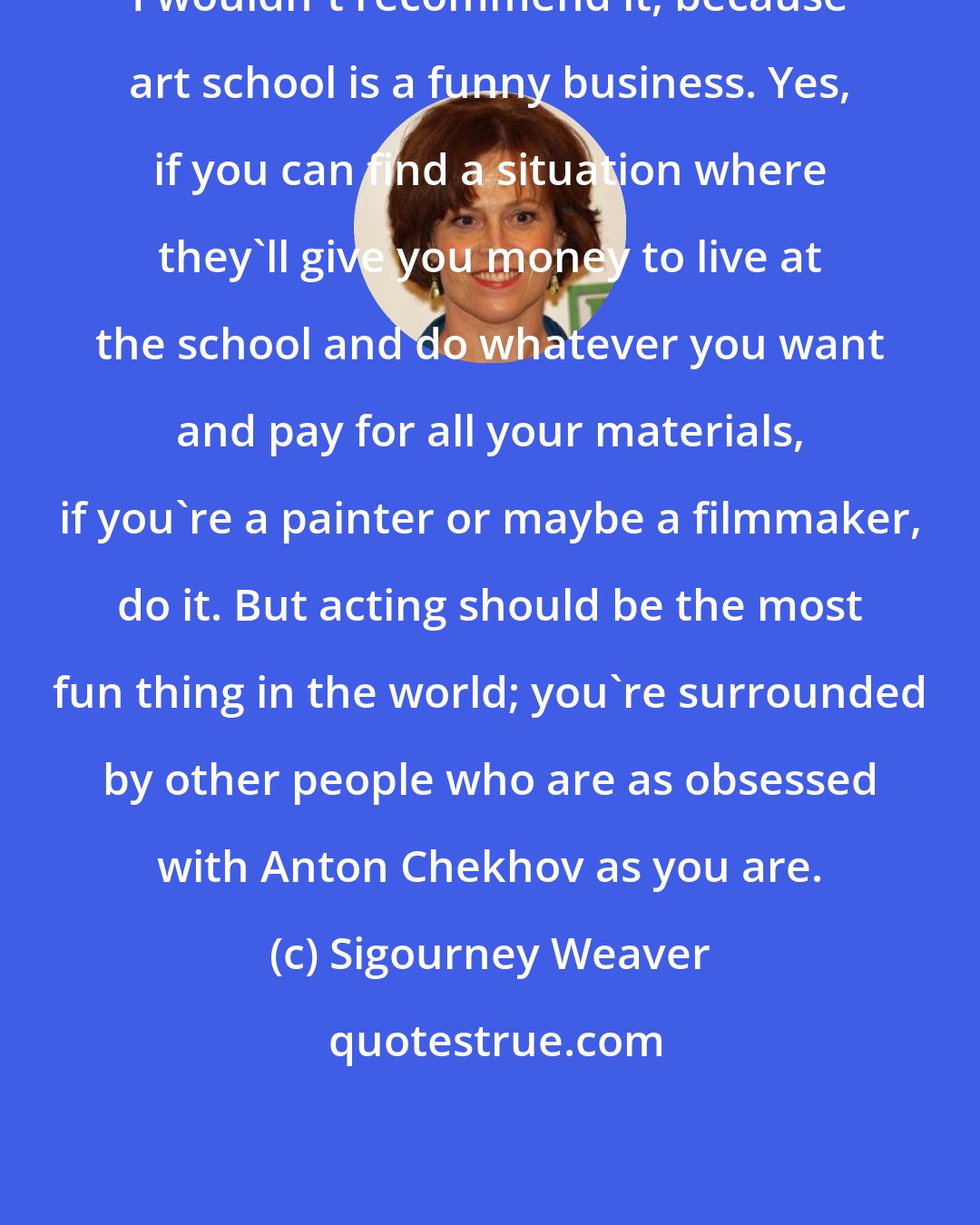 Sigourney Weaver: I wouldn't recommend it, because art school is a funny business. Yes, if you can find a situation where they'll give you money to live at the school and do whatever you want and pay for all your materials, if you're a painter or maybe a filmmaker, do it. But acting should be the most fun thing in the world; you're surrounded by other people who are as obsessed with Anton Chekhov as you are.