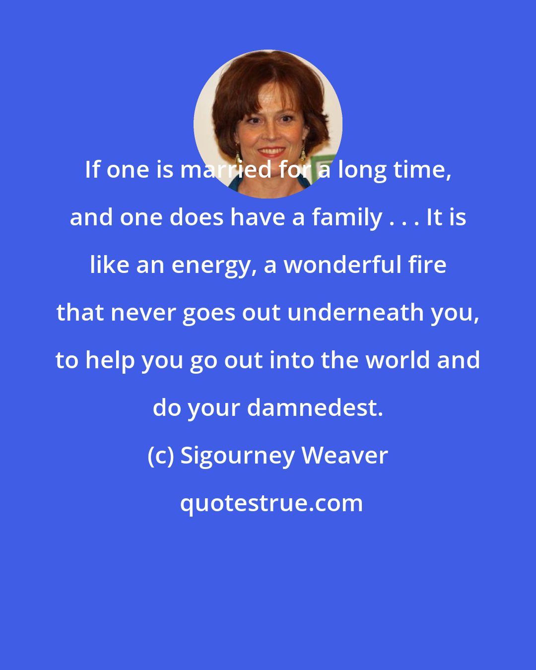 Sigourney Weaver: If one is married for a long time, and one does have a family . . . It is like an energy, a wonderful fire that never goes out underneath you, to help you go out into the world and do your damnedest.