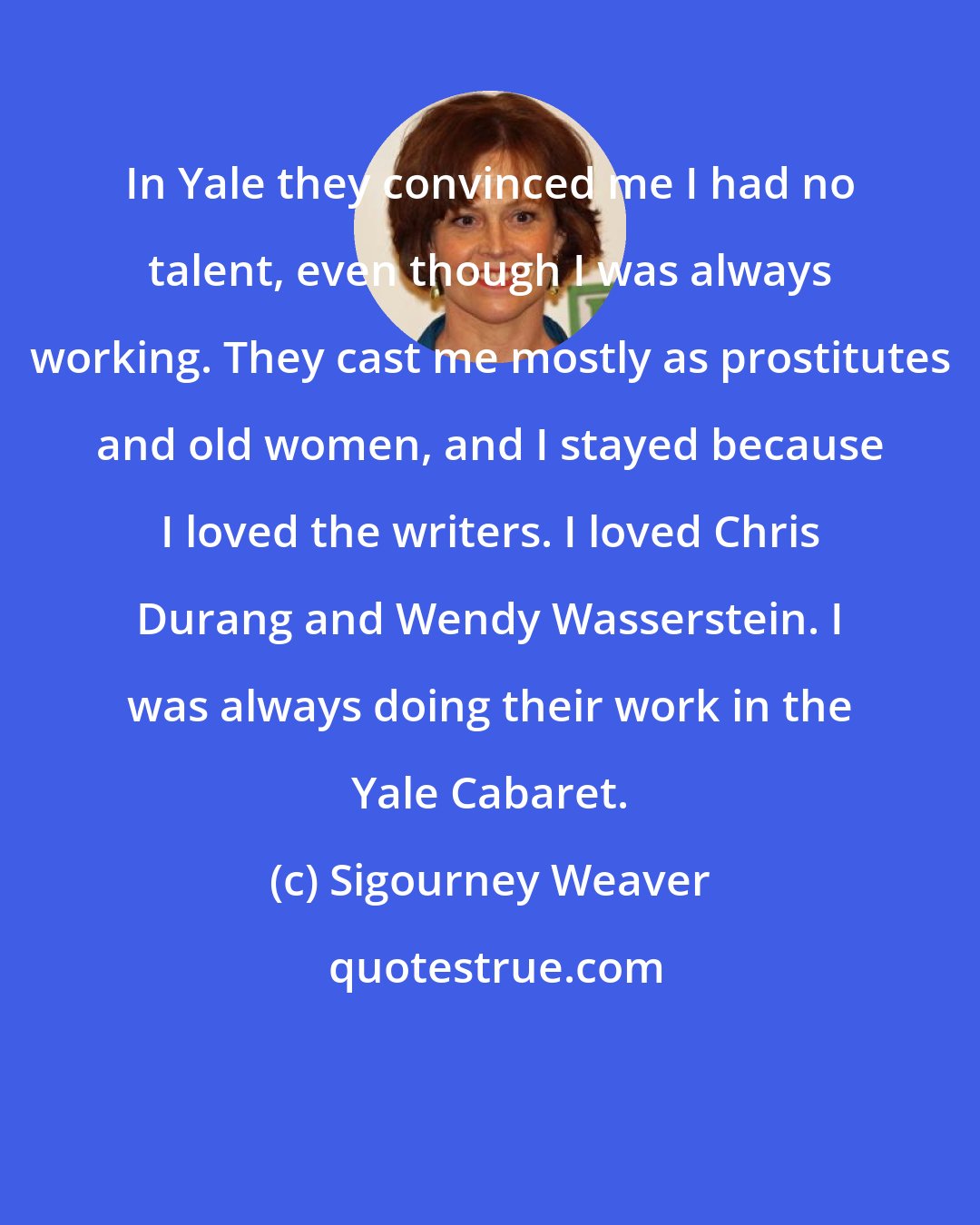 Sigourney Weaver: In Yale they convinced me I had no talent, even though I was always working. They cast me mostly as prostitutes and old women, and I stayed because I loved the writers. I loved Chris Durang and Wendy Wasserstein. I was always doing their work in the Yale Cabaret.