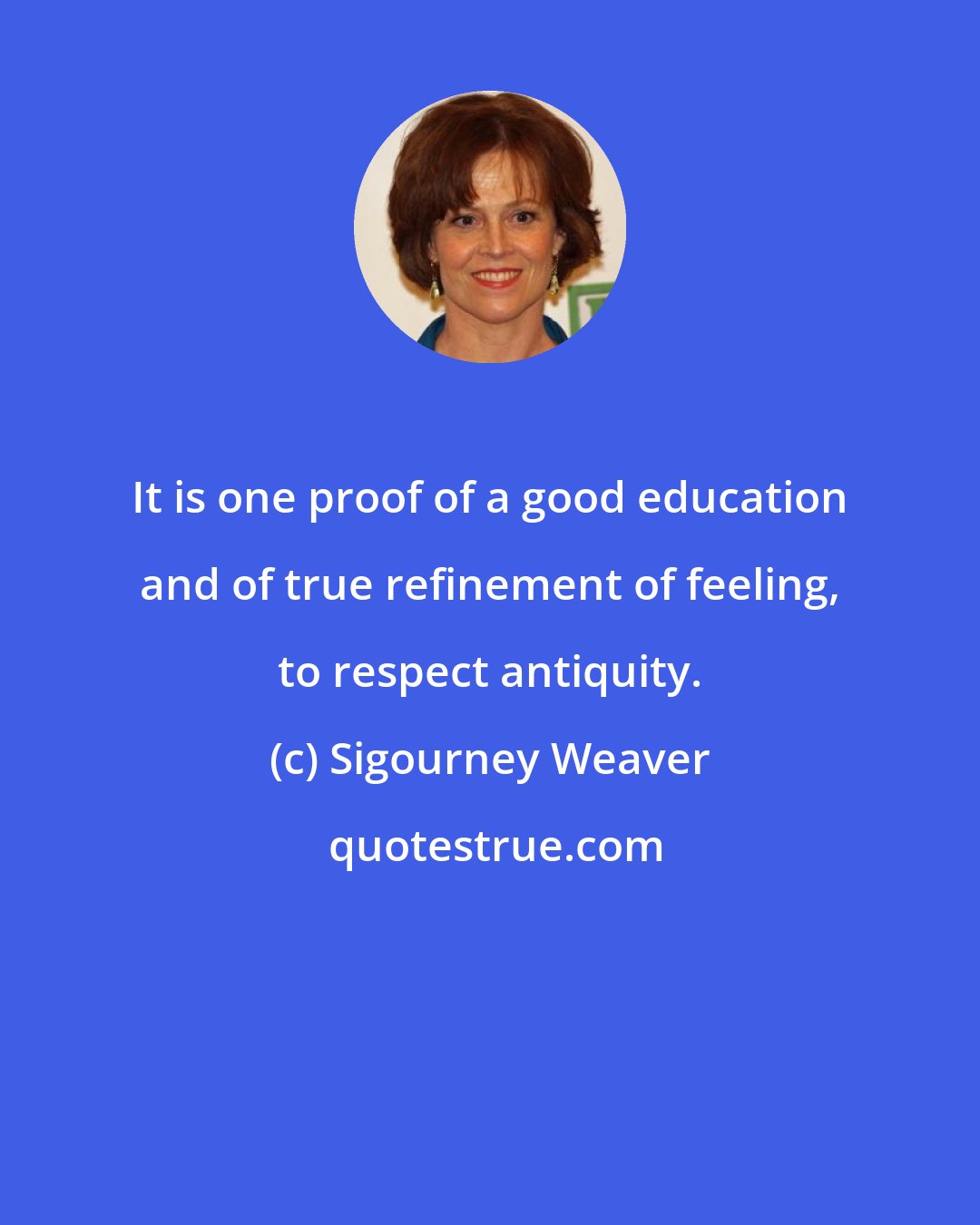 Sigourney Weaver: It is one proof of a good education and of true refinement of feeling, to respect antiquity.