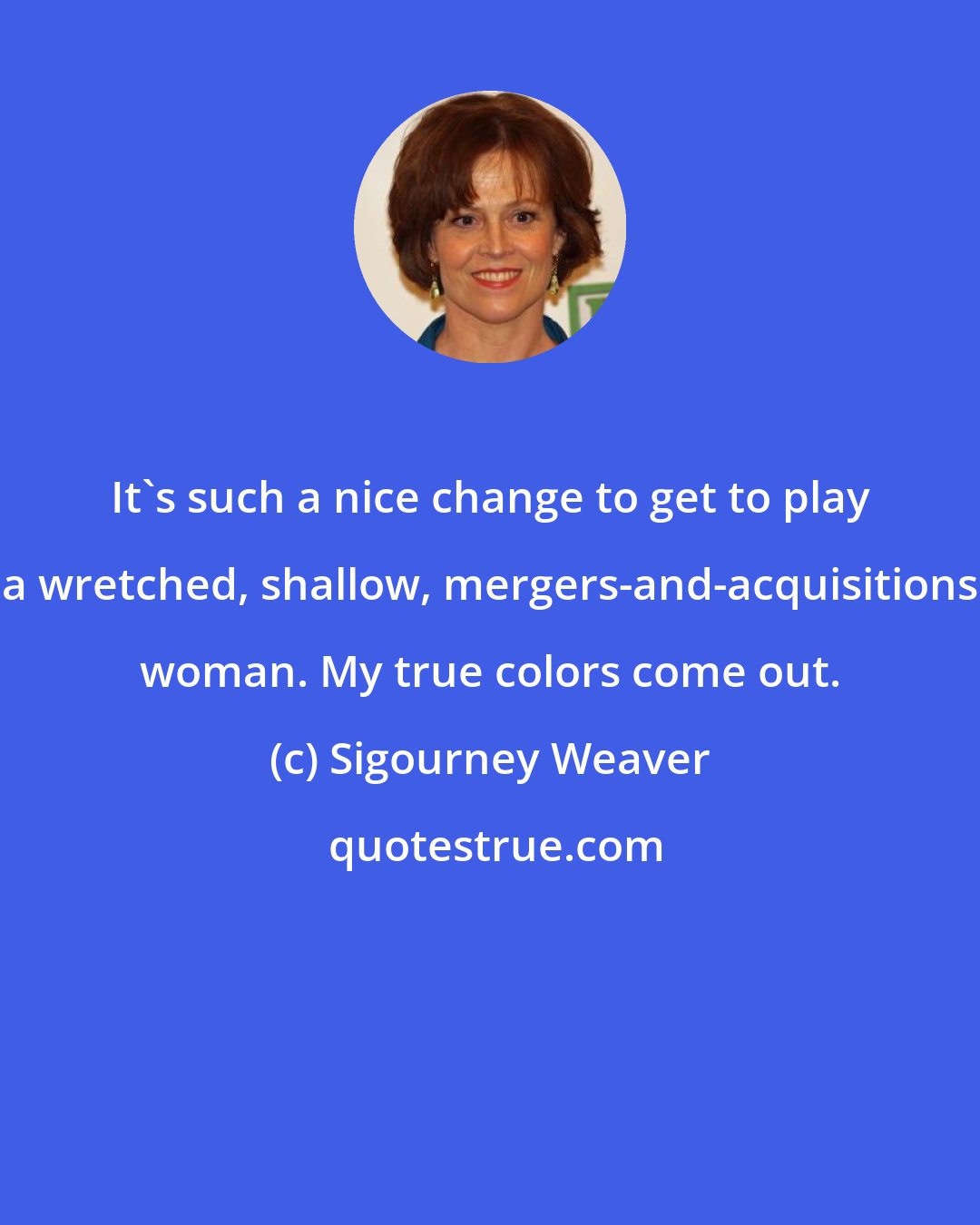 Sigourney Weaver: It's such a nice change to get to play a wretched, shallow, mergers-and-acquisitions woman. My true colors come out.