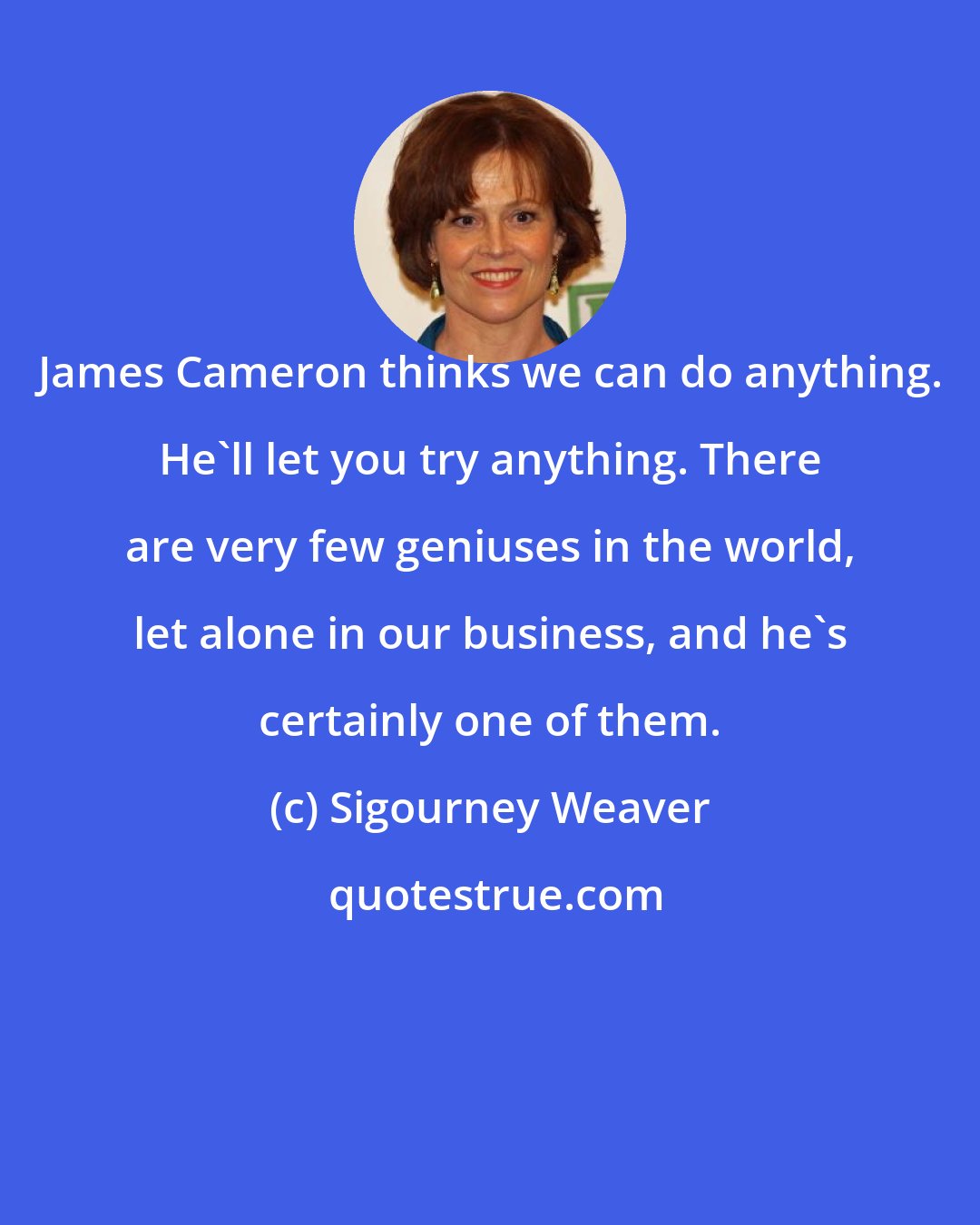 Sigourney Weaver: James Cameron thinks we can do anything. He'll let you try anything. There are very few geniuses in the world, let alone in our business, and he's certainly one of them.