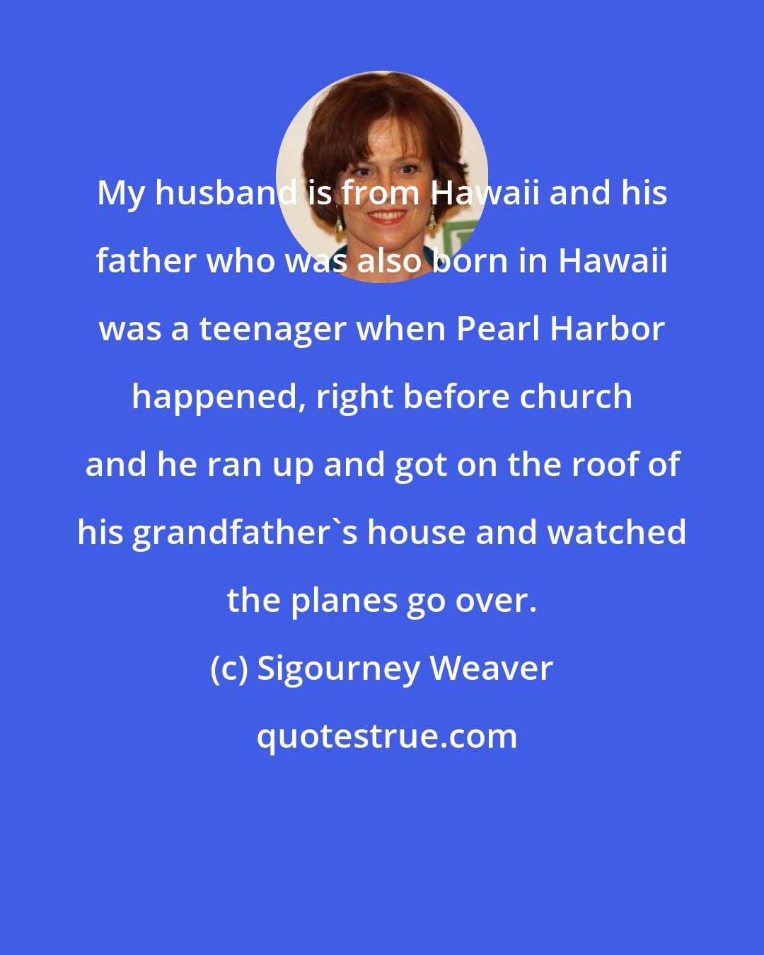 Sigourney Weaver: My husband is from Hawaii and his father who was also born in Hawaii was a teenager when Pearl Harbor happened, right before church and he ran up and got on the roof of his grandfather's house and watched the planes go over.