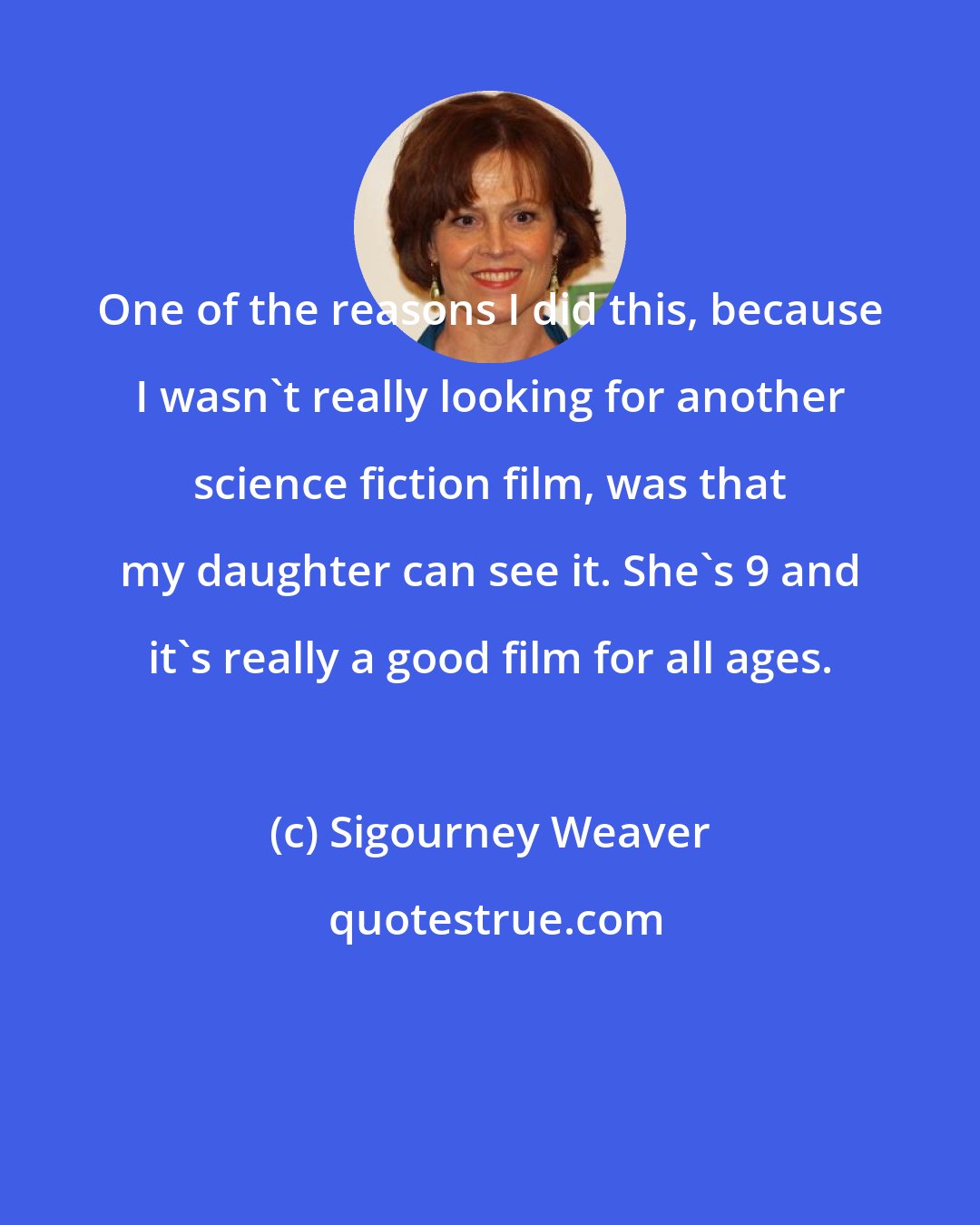 Sigourney Weaver: One of the reasons I did this, because I wasn't really looking for another science fiction film, was that my daughter can see it. She's 9 and it's really a good film for all ages.