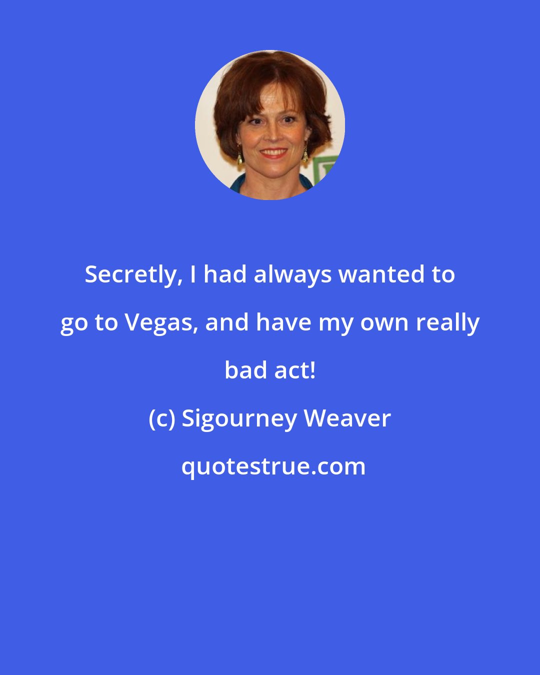 Sigourney Weaver: Secretly, I had always wanted to go to Vegas, and have my own really bad act!