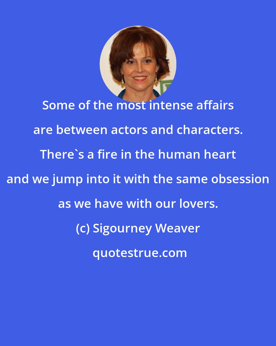 Sigourney Weaver: Some of the most intense affairs are between actors and characters. There's a fire in the human heart and we jump into it with the same obsession as we have with our lovers.