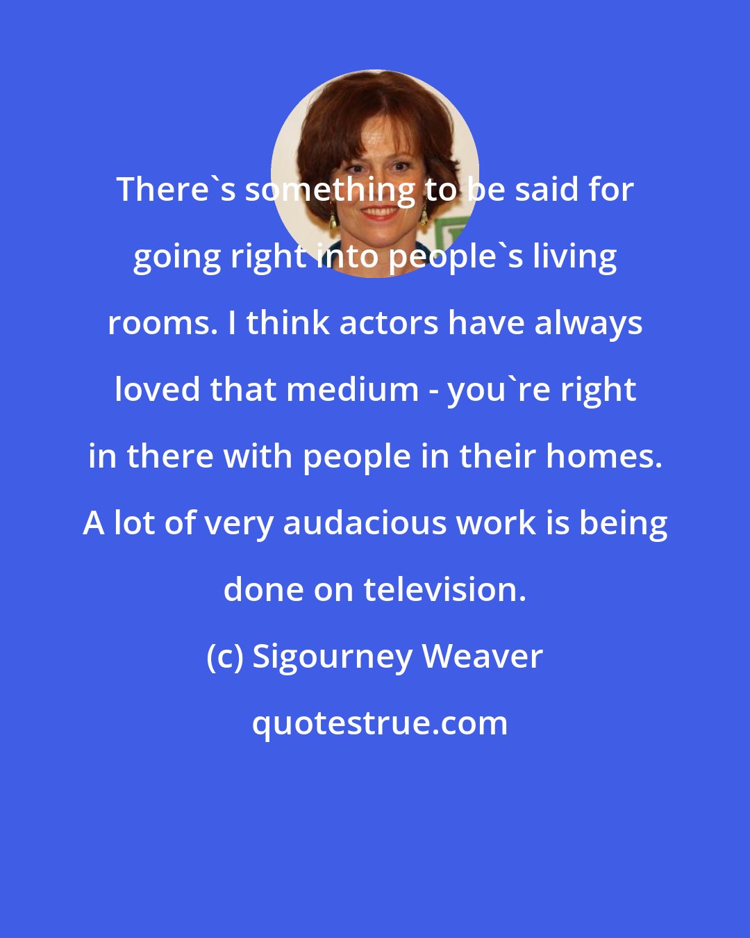 Sigourney Weaver: There's something to be said for going right into people's living rooms. I think actors have always loved that medium - you're right in there with people in their homes. A lot of very audacious work is being done on television.