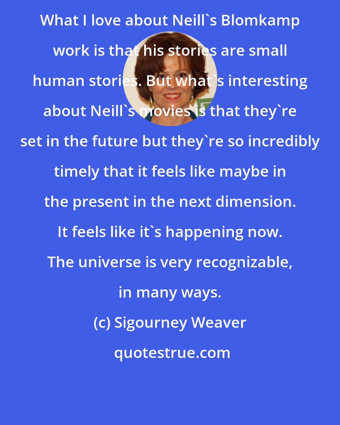 Sigourney Weaver: What I love about Neill's Blomkamp work is that his stories are small human stories. But what's interesting about Neill's movies is that they're set in the future but they're so incredibly timely that it feels like maybe in the present in the next dimension. It feels like it's happening now. The universe is very recognizable, in many ways.