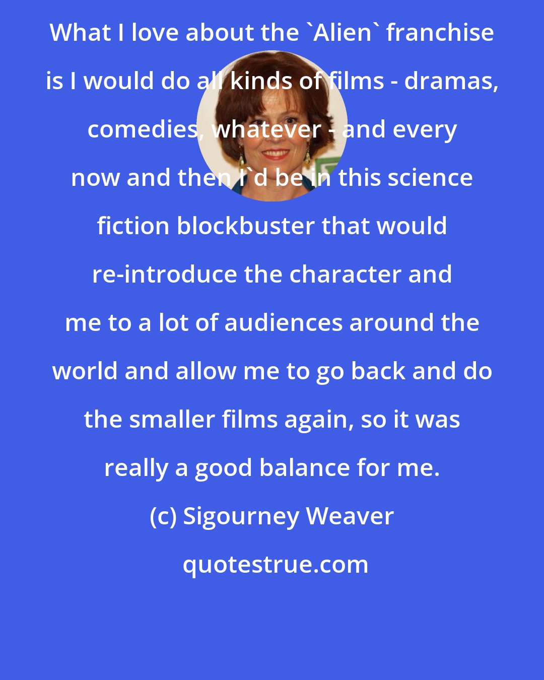 Sigourney Weaver: What I love about the 'Alien' franchise is I would do all kinds of films - dramas, comedies, whatever - and every now and then I'd be in this science fiction blockbuster that would re-introduce the character and me to a lot of audiences around the world and allow me to go back and do the smaller films again, so it was really a good balance for me.