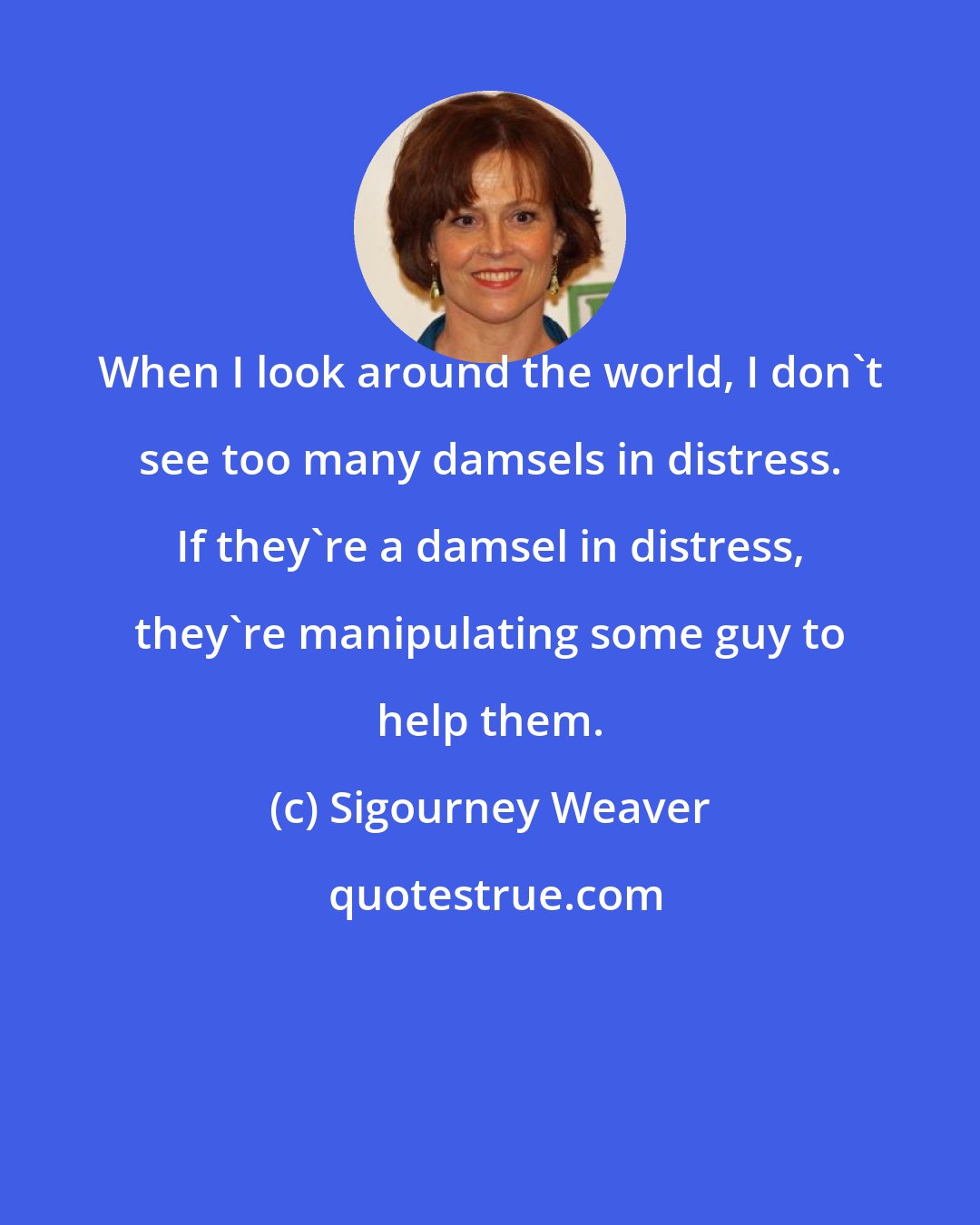 Sigourney Weaver: When I look around the world, I don't see too many damsels in distress. If they're a damsel in distress, they're manipulating some guy to help them.