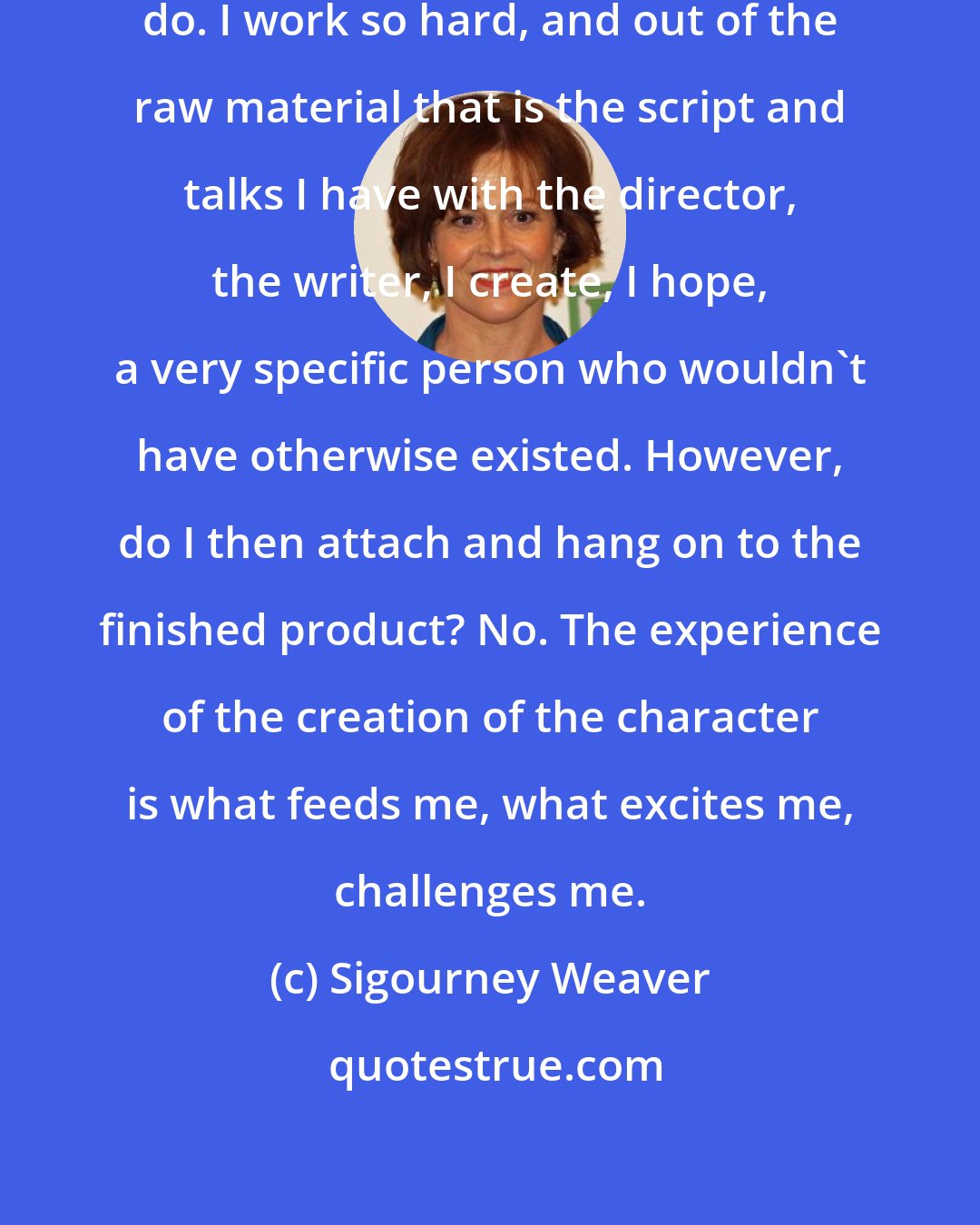 Sigourney Weaver: When I'm making the movie, I absolutely do. I work so hard, and out of the raw material that is the script and talks I have with the director, the writer, I create, I hope, a very specific person who wouldn't have otherwise existed. However, do I then attach and hang on to the finished product? No. The experience of the creation of the character is what feeds me, what excites me, challenges me.