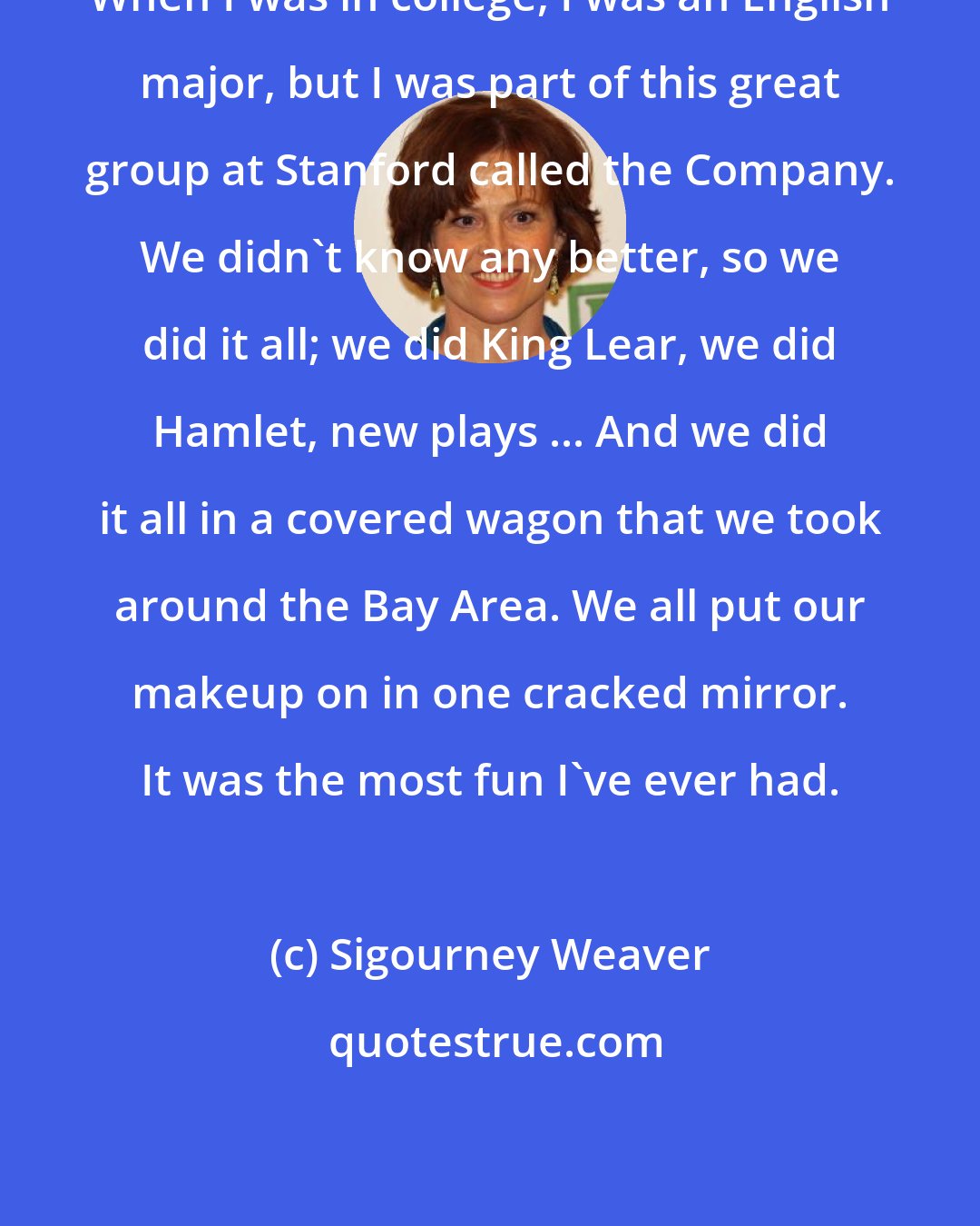 Sigourney Weaver: When I was in college, I was an English major, but I was part of this great group at Stanford called the Company. We didn't know any better, so we did it all; we did King Lear, we did Hamlet, new plays ... And we did it all in a covered wagon that we took around the Bay Area. We all put our makeup on in one cracked mirror. It was the most fun I've ever had.