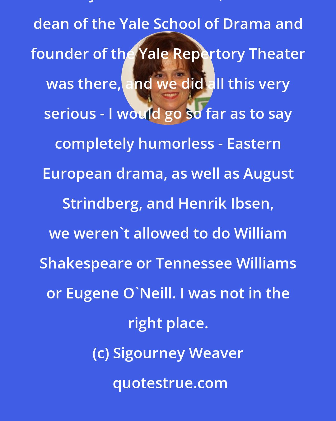 Sigourney Weaver: When I went to Yale, I thought it would be like in Stenford 24 hours a day. Robert Brustein, former dean of the Yale School of Drama and founder of the Yale Repertory Theater was there, and we did all this very serious - I would go so far as to say completely humorless - Eastern European drama, as well as August Strindberg, and Henrik Ibsen, we weren't allowed to do William Shakespeare or Tennessee Williams or Eugene O'Neill. I was not in the right place.