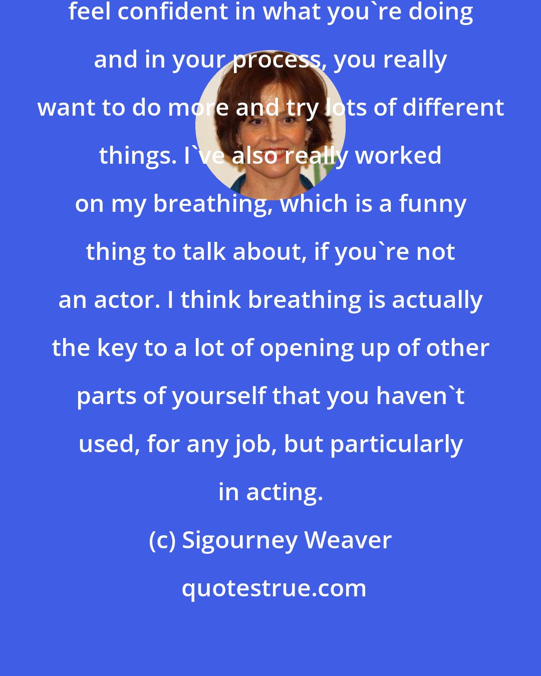 Sigourney Weaver: When you hit your strive, and you feel confident in what you're doing and in your process, you really want to do more and try lots of different things. I've also really worked on my breathing, which is a funny thing to talk about, if you're not an actor. I think breathing is actually the key to a lot of opening up of other parts of yourself that you haven't used, for any job, but particularly in acting.