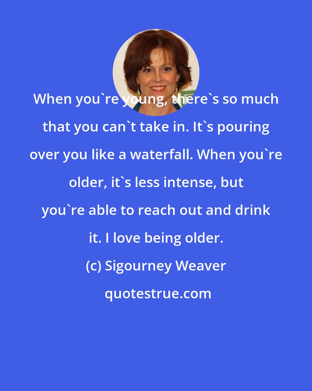 Sigourney Weaver: When you're young, there's so much that you can't take in. It's pouring over you like a waterfall. When you're older, it's less intense, but you're able to reach out and drink it. I love being older.