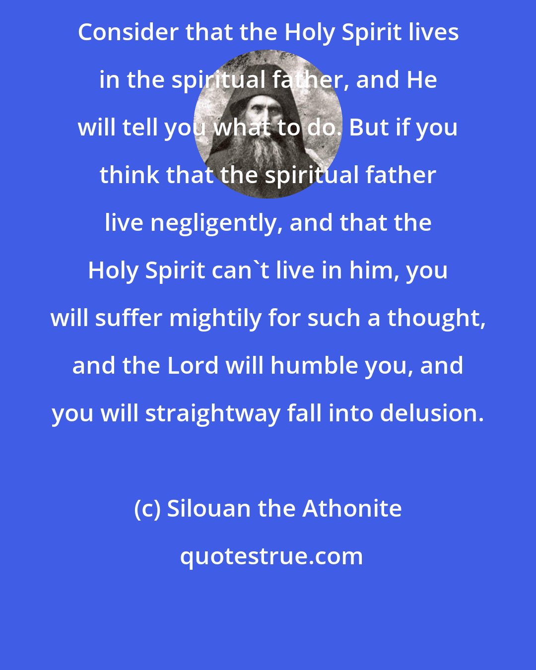 Silouan the Athonite: Consider that the Holy Spirit lives in the spiritual father, and He will tell you what to do. But if you think that the spiritual father live negligently, and that the Holy Spirit can't live in him, you will suffer mightily for such a thought, and the Lord will humble you, and you will straightway fall into delusion.