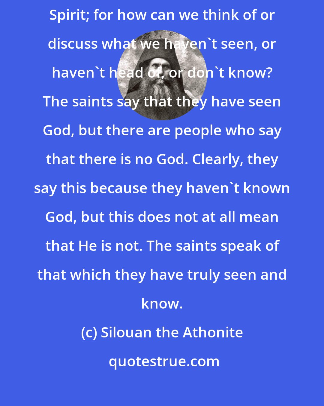 Silouan the Athonite: Each of us can discuss God inasmuch as he has known the grace of the Holy Spirit; for how can we think of or discuss what we haven't seen, or haven't head of, or don't know? The saints say that they have seen God, but there are people who say that there is no God. Clearly, they say this because they haven't known God, but this does not at all mean that He is not. The saints speak of that which they have truly seen and know.