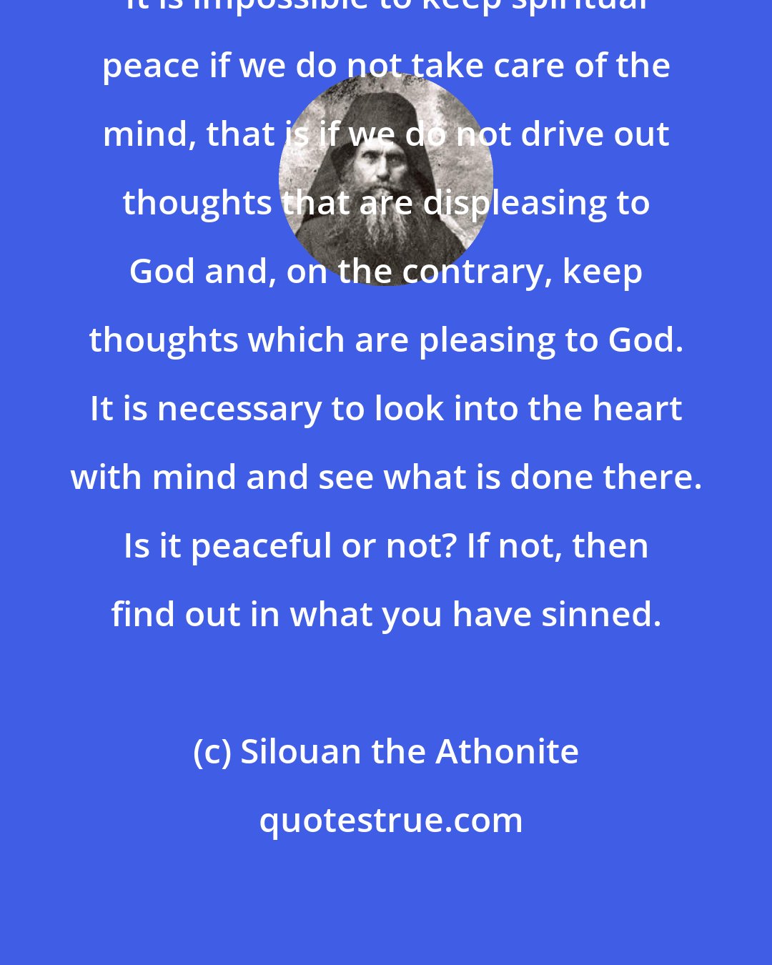 Silouan the Athonite: It is impossible to keep spiritual peace if we do not take care of the mind, that is if we do not drive out thoughts that are displeasing to God and, on the contrary, keep thoughts which are pleasing to God. It is necessary to look into the heart with mind and see what is done there. Is it peaceful or not? If not, then find out in what you have sinned.