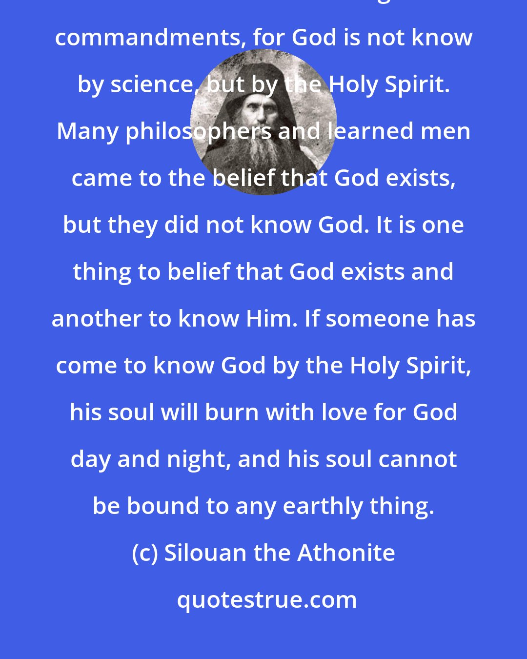 Silouan the Athonite: No matter how much we may study, it is not possible to come to know God unless we live according to His commandments, for God is not know by science, but by the Holy Spirit. Many philosophers and learned men came to the belief that God exists, but they did not know God. It is one thing to belief that God exists and another to know Him. If someone has come to know God by the Holy Spirit, his soul will burn with love for God day and night, and his soul cannot be bound to any earthly thing.