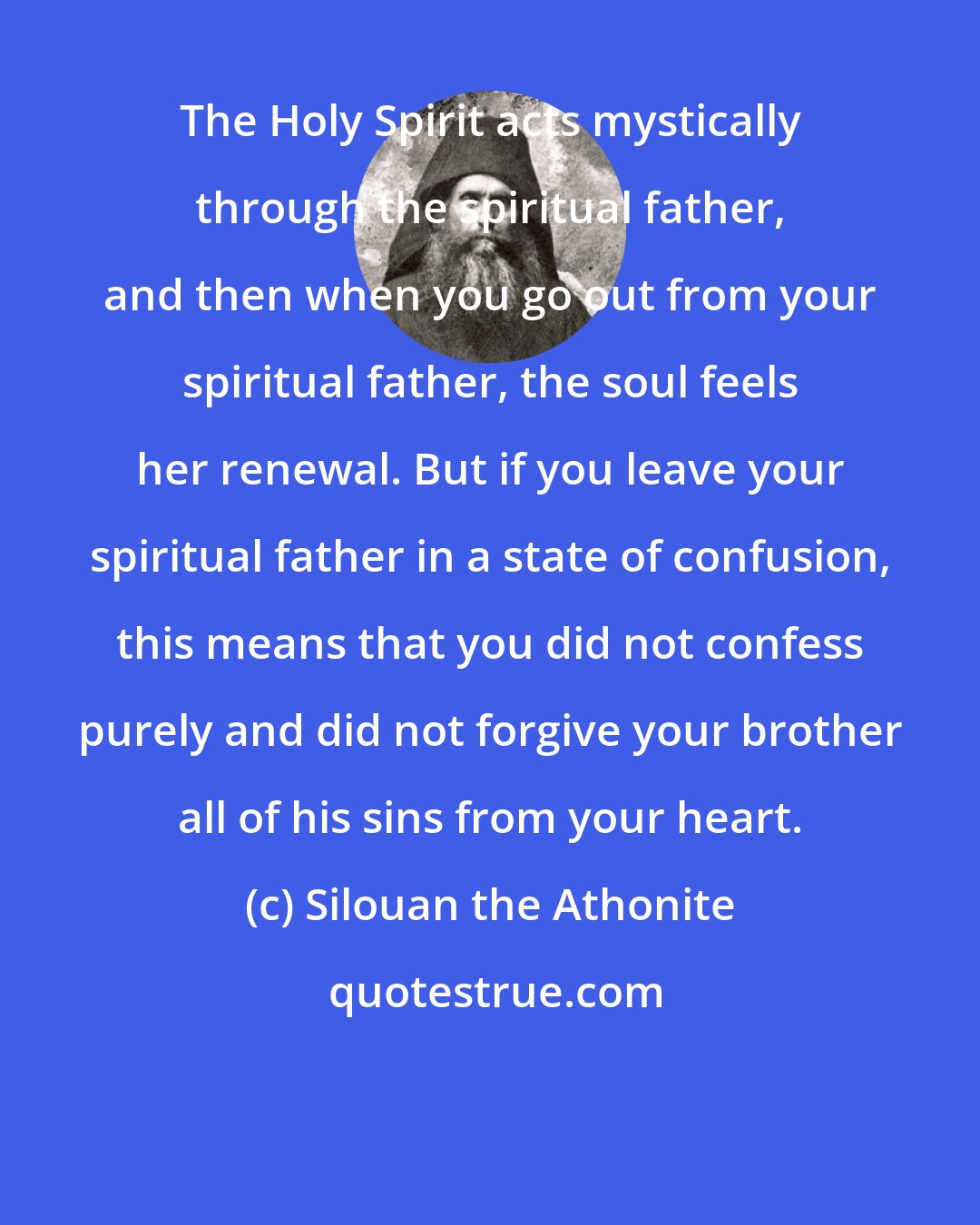 Silouan the Athonite: The Holy Spirit acts mystically through the spiritual father, and then when you go out from your spiritual father, the soul feels her renewal. But if you leave your spiritual father in a state of confusion, this means that you did not confess purely and did not forgive your brother all of his sins from your heart.