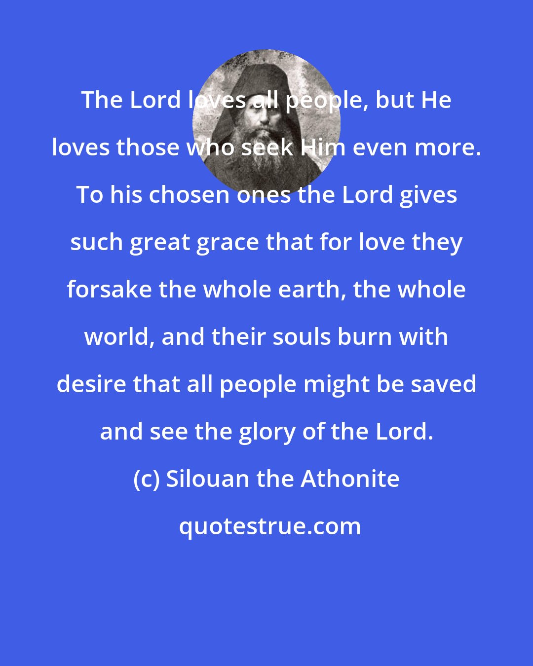 Silouan the Athonite: The Lord loves all people, but He loves those who seek Him even more. To his chosen ones the Lord gives such great grace that for love they forsake the whole earth, the whole world, and their souls burn with desire that all people might be saved and see the glory of the Lord.