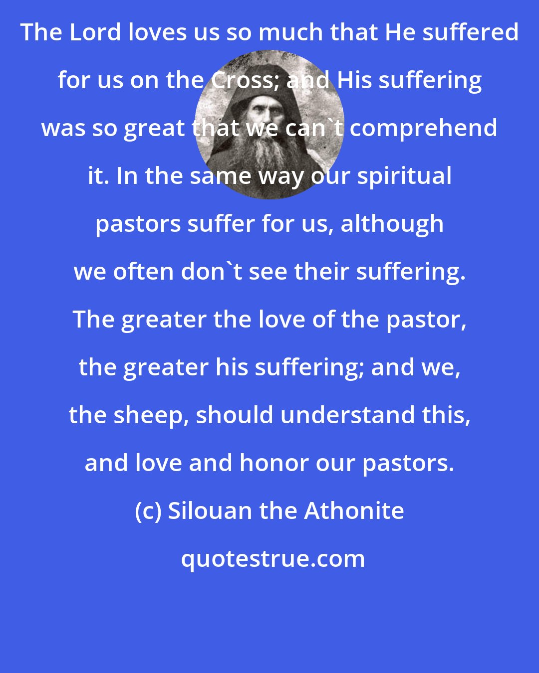 Silouan the Athonite: The Lord loves us so much that He suffered for us on the Cross; and His suffering was so great that we can't comprehend it. In the same way our spiritual pastors suffer for us, although we often don't see their suffering. The greater the love of the pastor, the greater his suffering; and we, the sheep, should understand this, and love and honor our pastors.