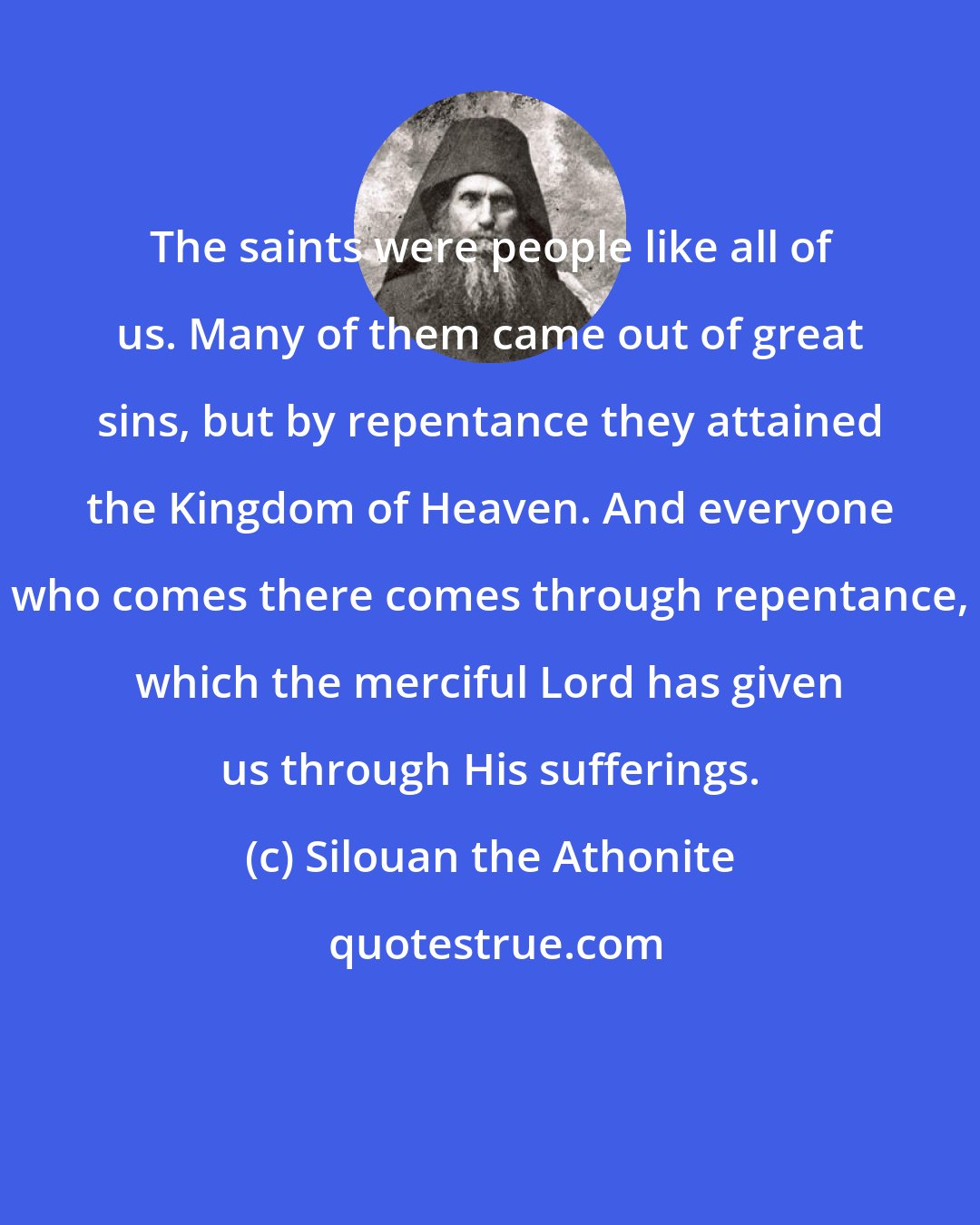 Silouan the Athonite: The saints were people like all of us. Many of them came out of great sins, but by repentance they attained the Kingdom of Heaven. And everyone who comes there comes through repentance, which the merciful Lord has given us through His sufferings.