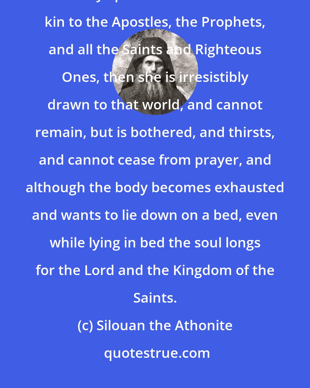 Silouan the Athonite: When the soul by the Holy Spirit comes to know the Mother of God; when in the Holy Spirit the soul becomes kin to the Apostles, the Prophets, and all the Saints and Righteous Ones, then she is irresistibly drawn to that world, and cannot remain, but is bothered, and thirsts, and cannot cease from prayer, and although the body becomes exhausted and wants to lie down on a bed, even while lying in bed the soul longs for the Lord and the Kingdom of the Saints.