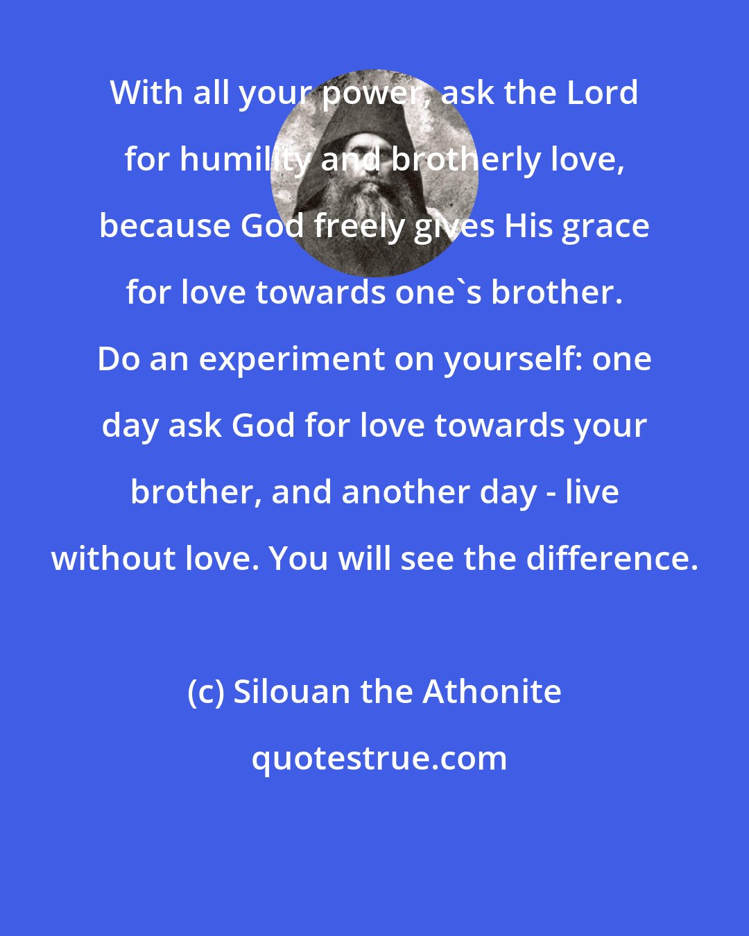 Silouan the Athonite: With all your power, ask the Lord for humility and brotherly love, because God freely gives His grace for love towards one's brother. Do an experiment on yourself: one day ask God for love towards your brother, and another day - live without love. You will see the difference.