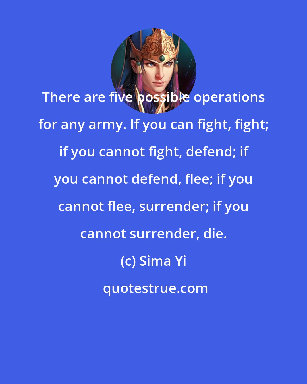 Sima Yi: There are five possible operations for any army. If you can fight, fight; if you cannot fight, defend; if you cannot defend, flee; if you cannot flee, surrender; if you cannot surrender, die.