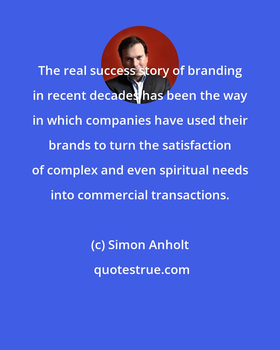 Simon Anholt: The real success story of branding in recent decades has been the way in which companies have used their brands to turn the satisfaction of complex and even spiritual needs into commercial transactions.